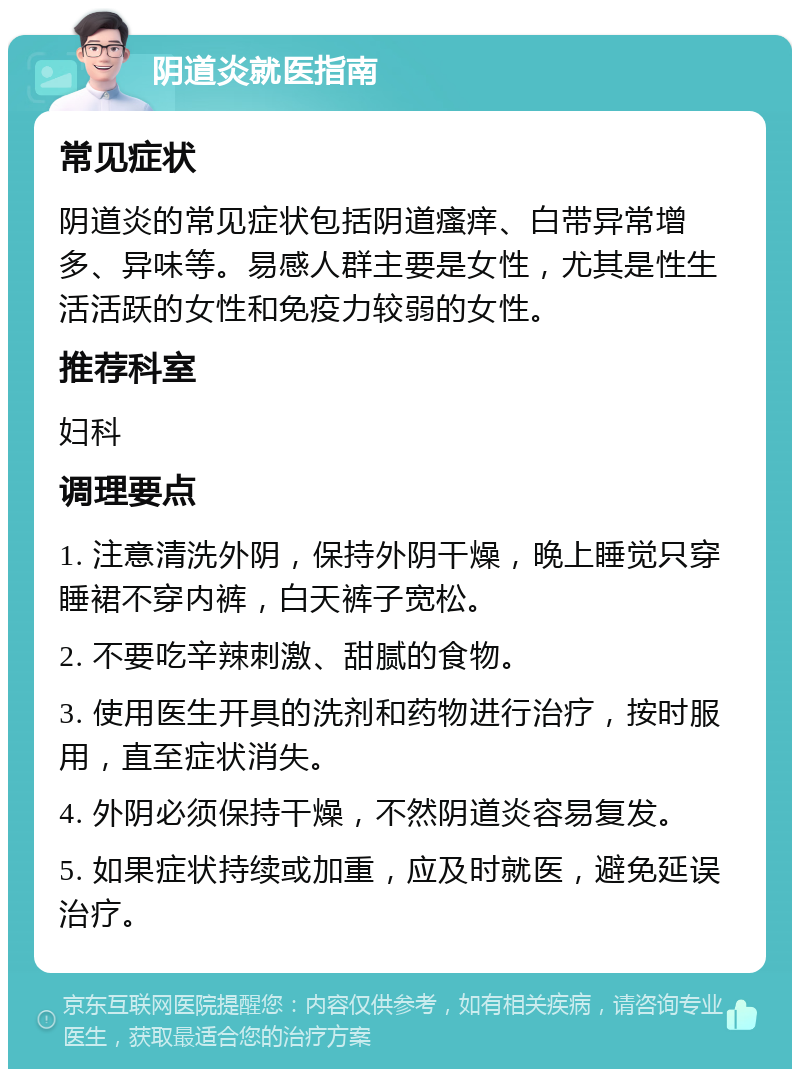 阴道炎就医指南 常见症状 阴道炎的常见症状包括阴道瘙痒、白带异常增多、异味等。易感人群主要是女性，尤其是性生活活跃的女性和免疫力较弱的女性。 推荐科室 妇科 调理要点 1. 注意清洗外阴，保持外阴干燥，晚上睡觉只穿睡裙不穿内裤，白天裤子宽松。 2. 不要吃辛辣刺激、甜腻的食物。 3. 使用医生开具的洗剂和药物进行治疗，按时服用，直至症状消失。 4. 外阴必须保持干燥，不然阴道炎容易复发。 5. 如果症状持续或加重，应及时就医，避免延误治疗。