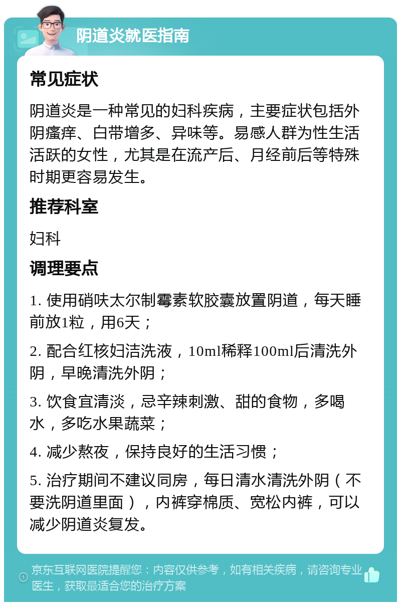 阴道炎就医指南 常见症状 阴道炎是一种常见的妇科疾病，主要症状包括外阴瘙痒、白带增多、异味等。易感人群为性生活活跃的女性，尤其是在流产后、月经前后等特殊时期更容易发生。 推荐科室 妇科 调理要点 1. 使用硝呋太尔制霉素软胶囊放置阴道，每天睡前放1粒，用6天； 2. 配合红核妇洁洗液，10ml稀释100ml后清洗外阴，早晚清洗外阴； 3. 饮食宜清淡，忌辛辣刺激、甜的食物，多喝水，多吃水果蔬菜； 4. 减少熬夜，保持良好的生活习惯； 5. 治疗期间不建议同房，每日清水清洗外阴（不要洗阴道里面），内裤穿棉质、宽松内裤，可以减少阴道炎复发。