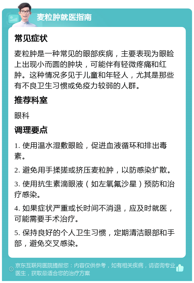 麦粒肿就医指南 常见症状 麦粒肿是一种常见的眼部疾病，主要表现为眼睑上出现小而圆的肿块，可能伴有轻微疼痛和红肿。这种情况多见于儿童和年轻人，尤其是那些有不良卫生习惯或免疫力较弱的人群。 推荐科室 眼科 调理要点 1. 使用温水湿敷眼睑，促进血液循环和排出毒素。 2. 避免用手揉搓或挤压麦粒肿，以防感染扩散。 3. 使用抗生素滴眼液（如左氧氟沙星）预防和治疗感染。 4. 如果症状严重或长时间不消退，应及时就医，可能需要手术治疗。 5. 保持良好的个人卫生习惯，定期清洁眼部和手部，避免交叉感染。