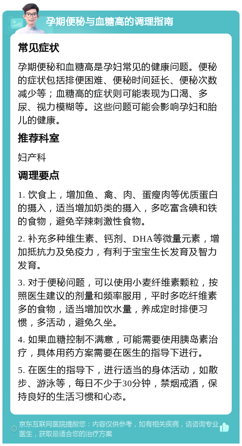 孕期便秘与血糖高的调理指南 常见症状 孕期便秘和血糖高是孕妇常见的健康问题。便秘的症状包括排便困难、便秘时间延长、便秘次数减少等；血糖高的症状则可能表现为口渴、多尿、视力模糊等。这些问题可能会影响孕妇和胎儿的健康。 推荐科室 妇产科 调理要点 1. 饮食上，增加鱼、禽、肉、蛋瘦肉等优质蛋白的摄入，适当增加奶类的摄入，多吃富含碘和铁的食物，避免辛辣刺激性食物。 2. 补充多种维生素、钙剂、DHA等微量元素，增加抵抗力及免疫力，有利于宝宝生长发育及智力发育。 3. 对于便秘问题，可以使用小麦纤维素颗粒，按照医生建议的剂量和频率服用，平时多吃纤维素多的食物，适当增加饮水量，养成定时排便习惯，多活动，避免久坐。 4. 如果血糖控制不满意，可能需要使用胰岛素治疗，具体用药方案需要在医生的指导下进行。 5. 在医生的指导下，进行适当的身体活动，如散步、游泳等，每日不少于30分钟，禁烟戒酒，保持良好的生活习惯和心态。