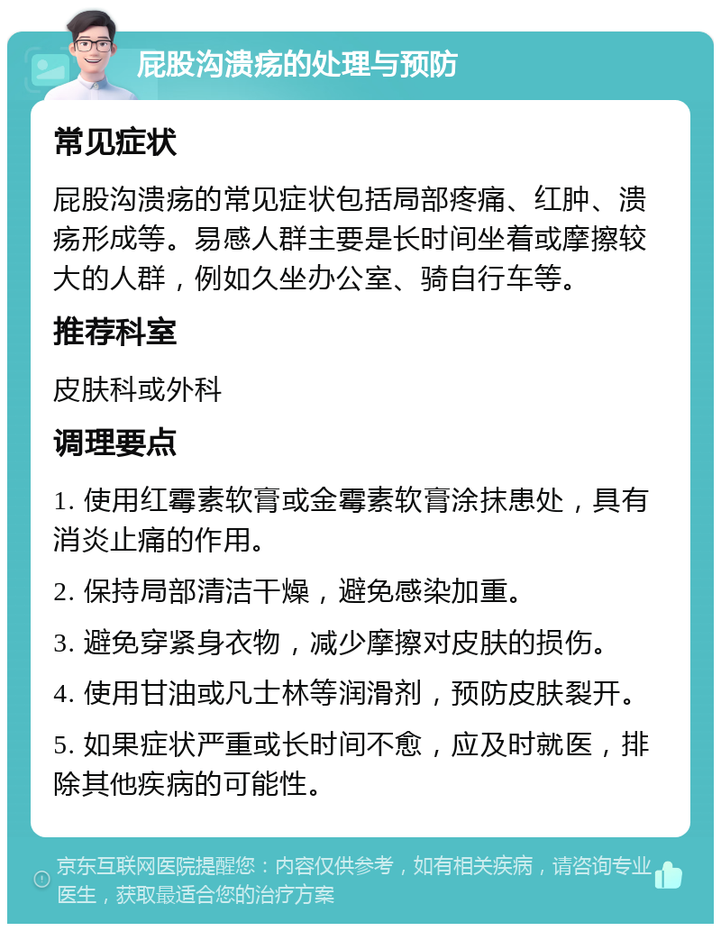 屁股沟溃疡的处理与预防 常见症状 屁股沟溃疡的常见症状包括局部疼痛、红肿、溃疡形成等。易感人群主要是长时间坐着或摩擦较大的人群，例如久坐办公室、骑自行车等。 推荐科室 皮肤科或外科 调理要点 1. 使用红霉素软膏或金霉素软膏涂抹患处，具有消炎止痛的作用。 2. 保持局部清洁干燥，避免感染加重。 3. 避免穿紧身衣物，减少摩擦对皮肤的损伤。 4. 使用甘油或凡士林等润滑剂，预防皮肤裂开。 5. 如果症状严重或长时间不愈，应及时就医，排除其他疾病的可能性。