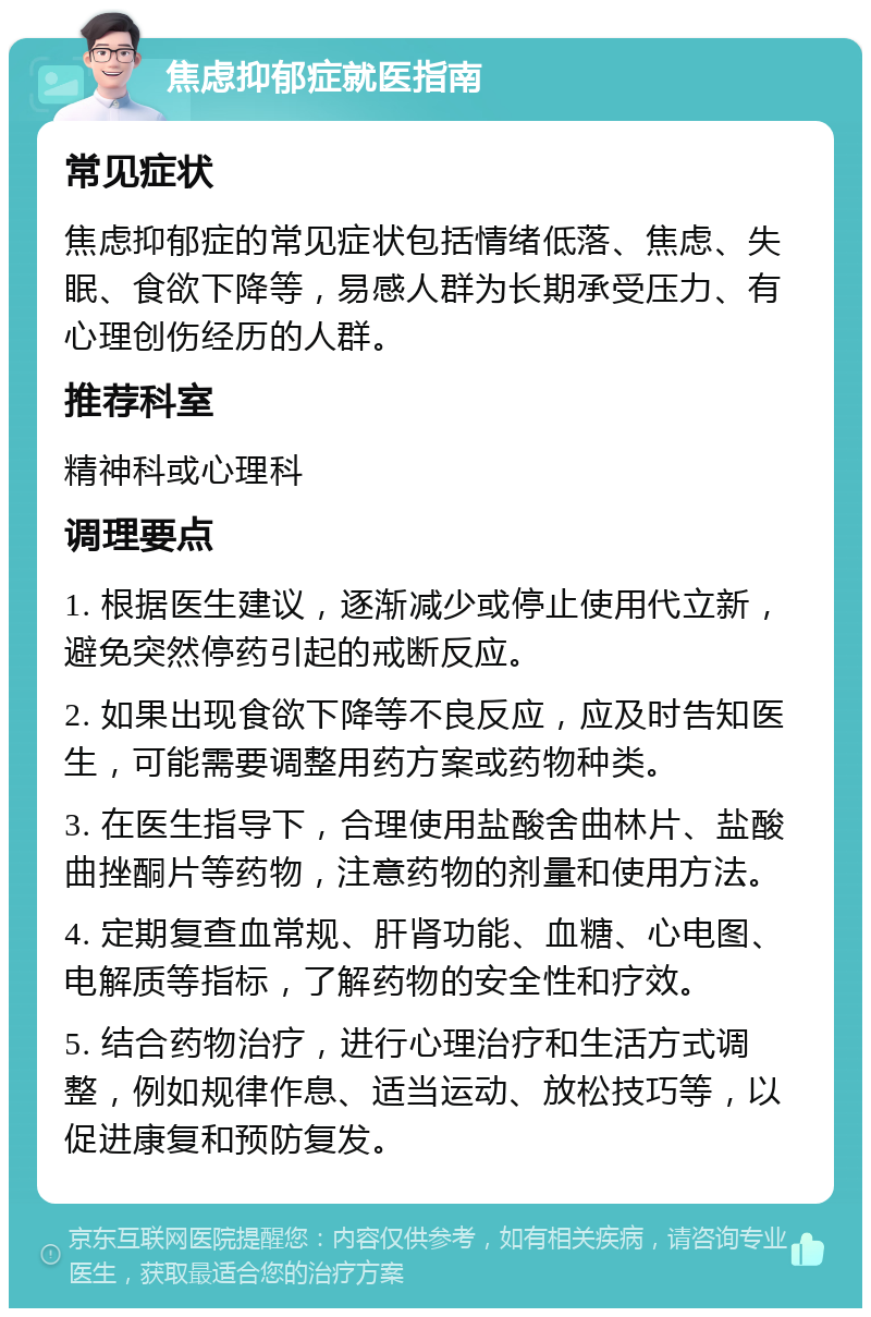 焦虑抑郁症就医指南 常见症状 焦虑抑郁症的常见症状包括情绪低落、焦虑、失眠、食欲下降等，易感人群为长期承受压力、有心理创伤经历的人群。 推荐科室 精神科或心理科 调理要点 1. 根据医生建议，逐渐减少或停止使用代立新，避免突然停药引起的戒断反应。 2. 如果出现食欲下降等不良反应，应及时告知医生，可能需要调整用药方案或药物种类。 3. 在医生指导下，合理使用盐酸舍曲林片、盐酸曲挫酮片等药物，注意药物的剂量和使用方法。 4. 定期复查血常规、肝肾功能、血糖、心电图、电解质等指标，了解药物的安全性和疗效。 5. 结合药物治疗，进行心理治疗和生活方式调整，例如规律作息、适当运动、放松技巧等，以促进康复和预防复发。