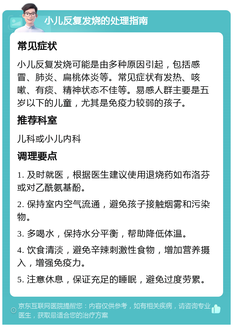 小儿反复发烧的处理指南 常见症状 小儿反复发烧可能是由多种原因引起，包括感冒、肺炎、扁桃体炎等。常见症状有发热、咳嗽、有痰、精神状态不佳等。易感人群主要是五岁以下的儿童，尤其是免疫力较弱的孩子。 推荐科室 儿科或小儿内科 调理要点 1. 及时就医，根据医生建议使用退烧药如布洛芬或对乙酰氨基酚。 2. 保持室内空气流通，避免孩子接触烟雾和污染物。 3. 多喝水，保持水分平衡，帮助降低体温。 4. 饮食清淡，避免辛辣刺激性食物，增加营养摄入，增强免疫力。 5. 注意休息，保证充足的睡眠，避免过度劳累。