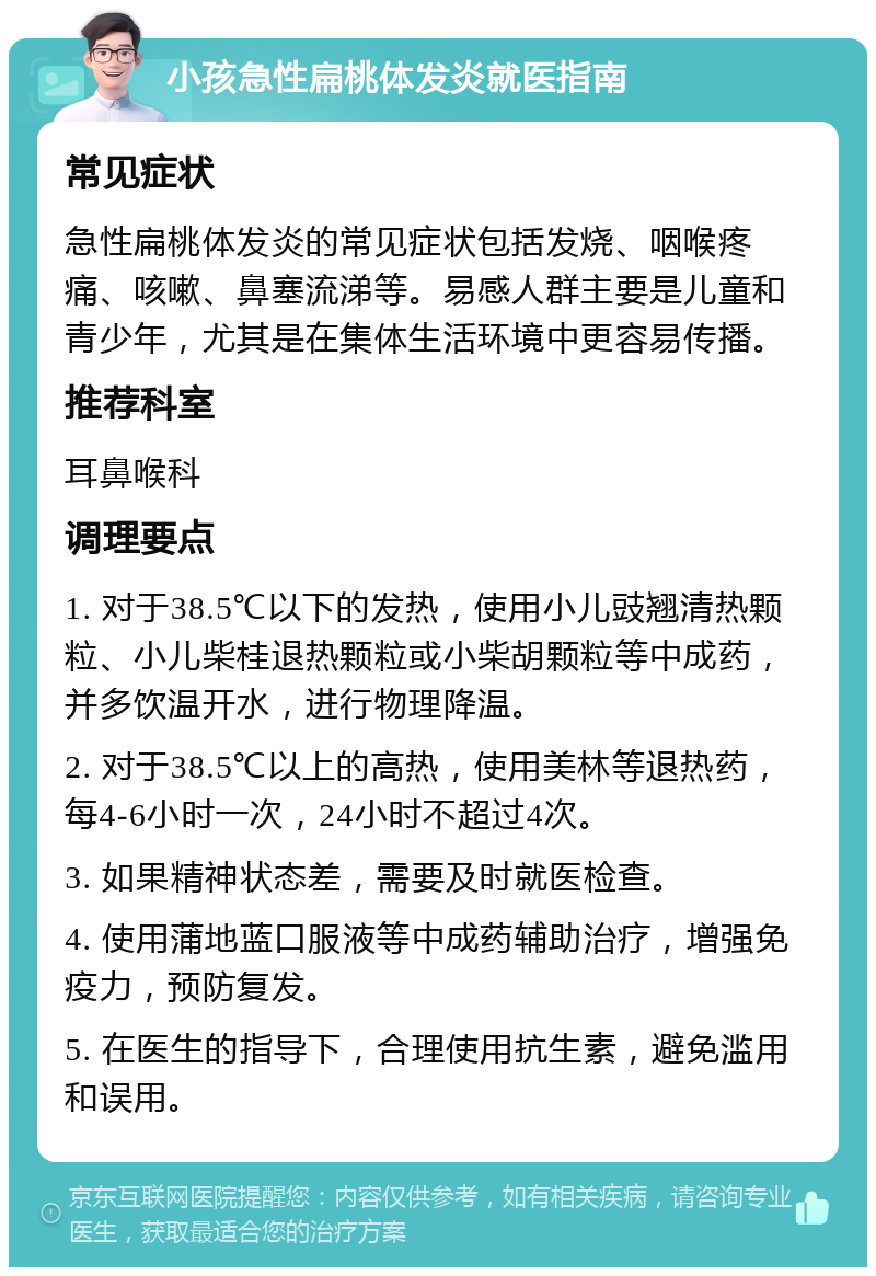 小孩急性扁桃体发炎就医指南 常见症状 急性扁桃体发炎的常见症状包括发烧、咽喉疼痛、咳嗽、鼻塞流涕等。易感人群主要是儿童和青少年，尤其是在集体生活环境中更容易传播。 推荐科室 耳鼻喉科 调理要点 1. 对于38.5℃以下的发热，使用小儿豉翘清热颗粒、小儿柴桂退热颗粒或小柴胡颗粒等中成药，并多饮温开水，进行物理降温。 2. 对于38.5℃以上的高热，使用美林等退热药，每4-6小时一次，24小时不超过4次。 3. 如果精神状态差，需要及时就医检查。 4. 使用蒲地蓝口服液等中成药辅助治疗，增强免疫力，预防复发。 5. 在医生的指导下，合理使用抗生素，避免滥用和误用。