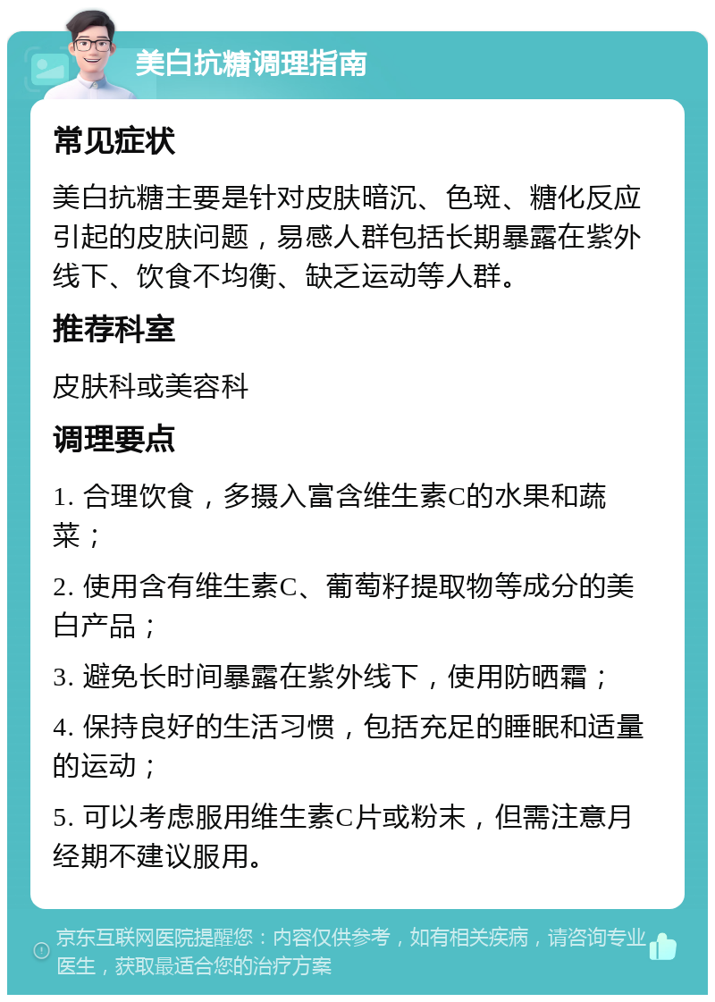 美白抗糖调理指南 常见症状 美白抗糖主要是针对皮肤暗沉、色斑、糖化反应引起的皮肤问题，易感人群包括长期暴露在紫外线下、饮食不均衡、缺乏运动等人群。 推荐科室 皮肤科或美容科 调理要点 1. 合理饮食，多摄入富含维生素C的水果和蔬菜； 2. 使用含有维生素C、葡萄籽提取物等成分的美白产品； 3. 避免长时间暴露在紫外线下，使用防晒霜； 4. 保持良好的生活习惯，包括充足的睡眠和适量的运动； 5. 可以考虑服用维生素C片或粉末，但需注意月经期不建议服用。