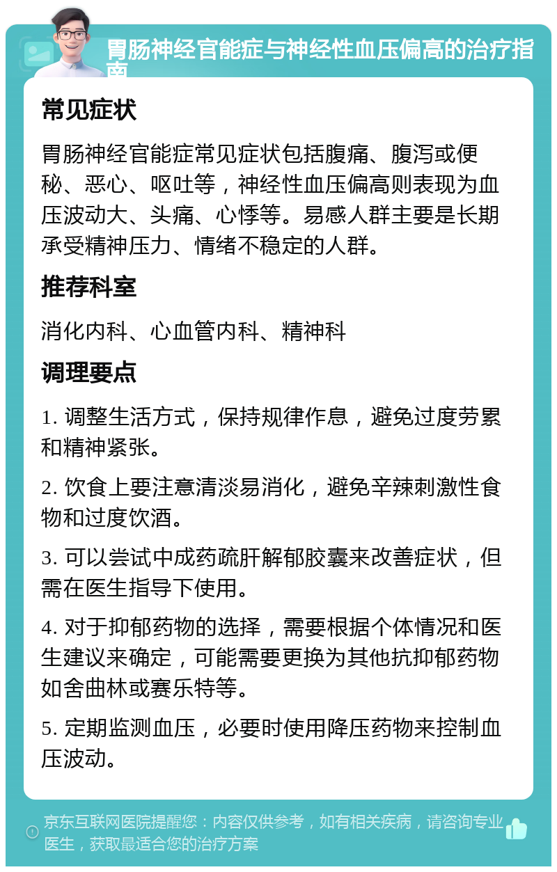 胃肠神经官能症与神经性血压偏高的治疗指南 常见症状 胃肠神经官能症常见症状包括腹痛、腹泻或便秘、恶心、呕吐等，神经性血压偏高则表现为血压波动大、头痛、心悸等。易感人群主要是长期承受精神压力、情绪不稳定的人群。 推荐科室 消化内科、心血管内科、精神科 调理要点 1. 调整生活方式，保持规律作息，避免过度劳累和精神紧张。 2. 饮食上要注意清淡易消化，避免辛辣刺激性食物和过度饮酒。 3. 可以尝试中成药疏肝解郁胶囊来改善症状，但需在医生指导下使用。 4. 对于抑郁药物的选择，需要根据个体情况和医生建议来确定，可能需要更换为其他抗抑郁药物如舍曲林或赛乐特等。 5. 定期监测血压，必要时使用降压药物来控制血压波动。