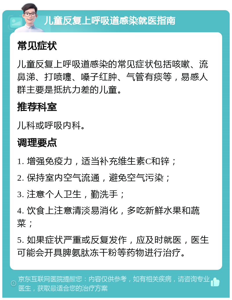 儿童反复上呼吸道感染就医指南 常见症状 儿童反复上呼吸道感染的常见症状包括咳嗽、流鼻涕、打喷嚏、嗓子红肿、气管有痰等，易感人群主要是抵抗力差的儿童。 推荐科室 儿科或呼吸内科。 调理要点 1. 增强免疫力，适当补充维生素C和锌； 2. 保持室内空气流通，避免空气污染； 3. 注意个人卫生，勤洗手； 4. 饮食上注意清淡易消化，多吃新鲜水果和蔬菜； 5. 如果症状严重或反复发作，应及时就医，医生可能会开具脾氨肽冻干粉等药物进行治疗。