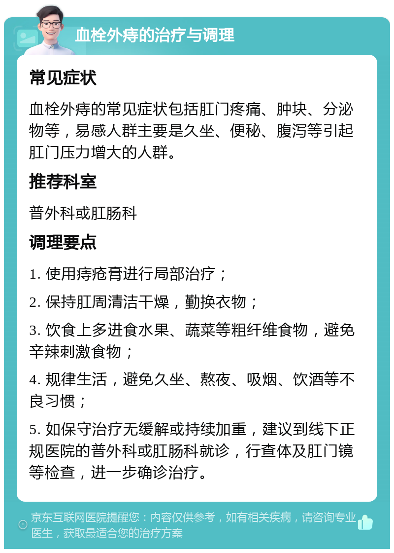 血栓外痔的治疗与调理 常见症状 血栓外痔的常见症状包括肛门疼痛、肿块、分泌物等，易感人群主要是久坐、便秘、腹泻等引起肛门压力增大的人群。 推荐科室 普外科或肛肠科 调理要点 1. 使用痔疮膏进行局部治疗； 2. 保持肛周清洁干燥，勤换衣物； 3. 饮食上多进食水果、蔬菜等粗纤维食物，避免辛辣刺激食物； 4. 规律生活，避免久坐、熬夜、吸烟、饮酒等不良习惯； 5. 如保守治疗无缓解或持续加重，建议到线下正规医院的普外科或肛肠科就诊，行查体及肛门镜等检查，进一步确诊治疗。