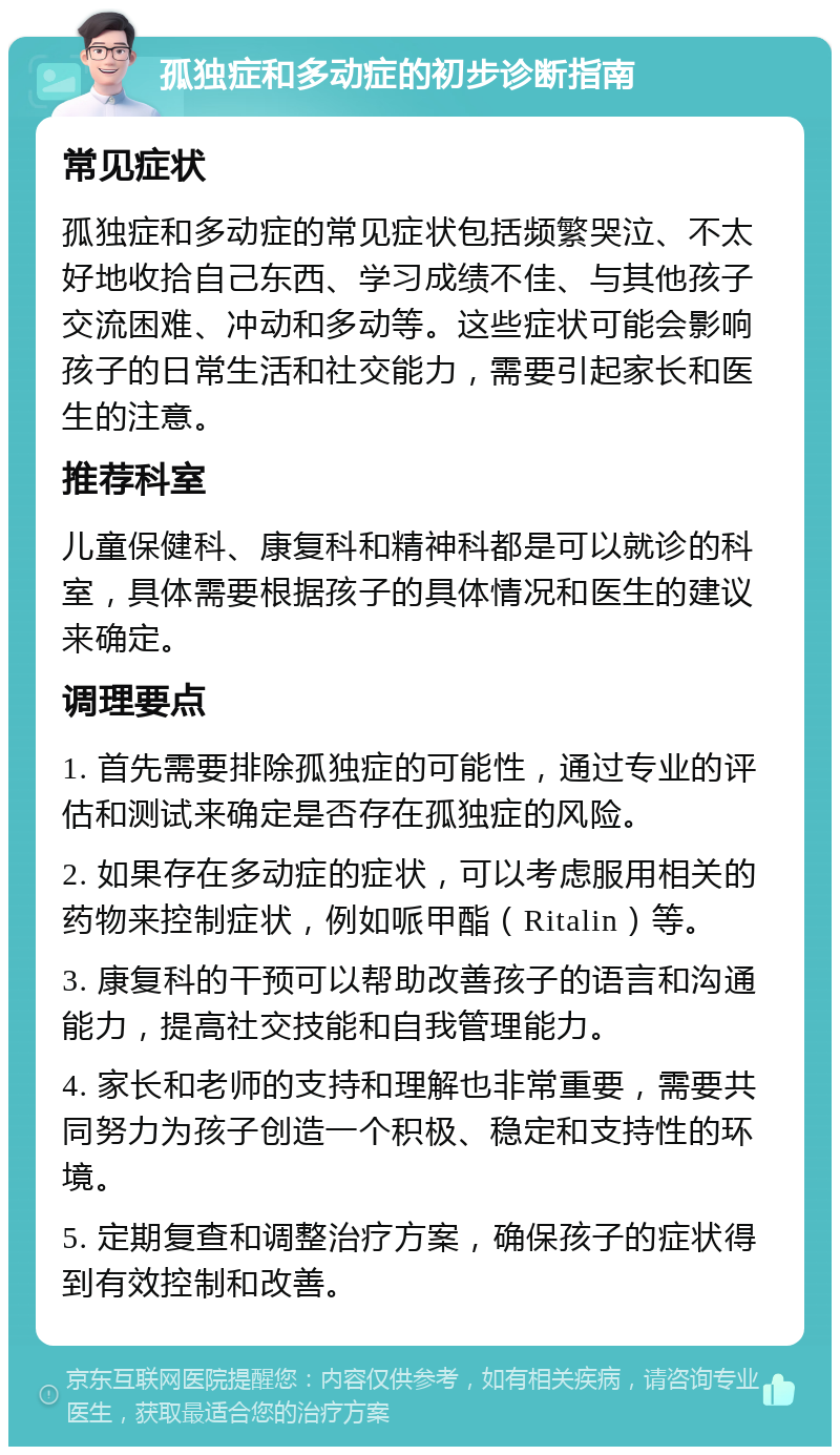 孤独症和多动症的初步诊断指南 常见症状 孤独症和多动症的常见症状包括频繁哭泣、不太好地收拾自己东西、学习成绩不佳、与其他孩子交流困难、冲动和多动等。这些症状可能会影响孩子的日常生活和社交能力，需要引起家长和医生的注意。 推荐科室 儿童保健科、康复科和精神科都是可以就诊的科室，具体需要根据孩子的具体情况和医生的建议来确定。 调理要点 1. 首先需要排除孤独症的可能性，通过专业的评估和测试来确定是否存在孤独症的风险。 2. 如果存在多动症的症状，可以考虑服用相关的药物来控制症状，例如哌甲酯（Ritalin）等。 3. 康复科的干预可以帮助改善孩子的语言和沟通能力，提高社交技能和自我管理能力。 4. 家长和老师的支持和理解也非常重要，需要共同努力为孩子创造一个积极、稳定和支持性的环境。 5. 定期复查和调整治疗方案，确保孩子的症状得到有效控制和改善。