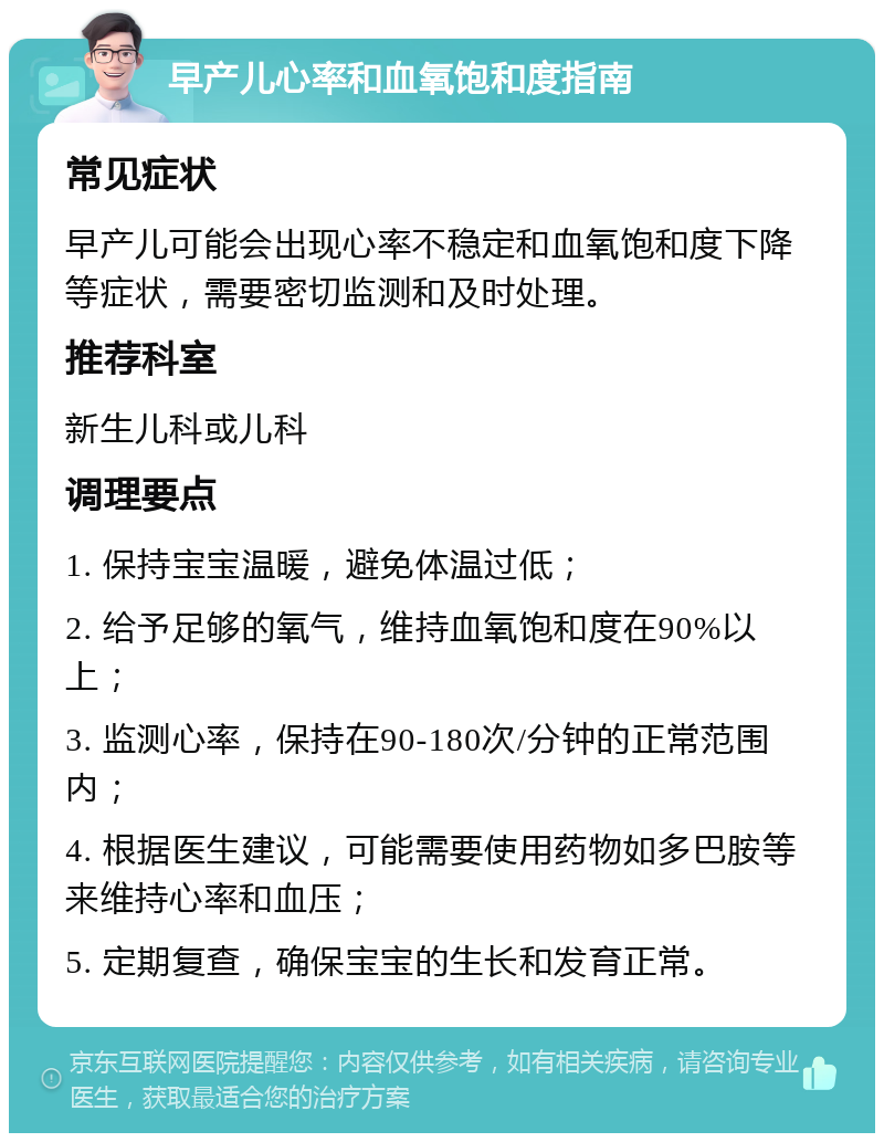 早产儿心率和血氧饱和度指南 常见症状 早产儿可能会出现心率不稳定和血氧饱和度下降等症状，需要密切监测和及时处理。 推荐科室 新生儿科或儿科 调理要点 1. 保持宝宝温暖，避免体温过低； 2. 给予足够的氧气，维持血氧饱和度在90%以上； 3. 监测心率，保持在90-180次/分钟的正常范围内； 4. 根据医生建议，可能需要使用药物如多巴胺等来维持心率和血压； 5. 定期复查，确保宝宝的生长和发育正常。