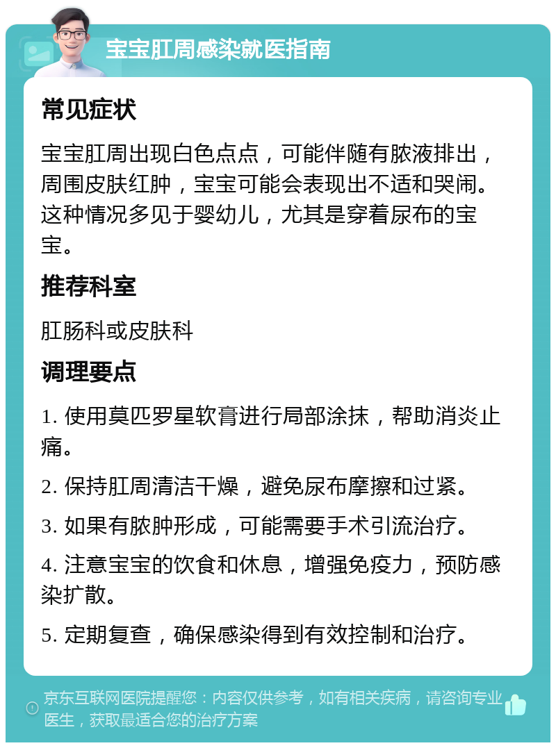 宝宝肛周感染就医指南 常见症状 宝宝肛周出现白色点点，可能伴随有脓液排出，周围皮肤红肿，宝宝可能会表现出不适和哭闹。这种情况多见于婴幼儿，尤其是穿着尿布的宝宝。 推荐科室 肛肠科或皮肤科 调理要点 1. 使用莫匹罗星软膏进行局部涂抹，帮助消炎止痛。 2. 保持肛周清洁干燥，避免尿布摩擦和过紧。 3. 如果有脓肿形成，可能需要手术引流治疗。 4. 注意宝宝的饮食和休息，增强免疫力，预防感染扩散。 5. 定期复查，确保感染得到有效控制和治疗。