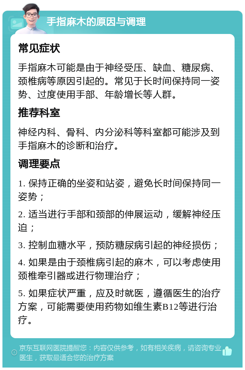 手指麻木的原因与调理 常见症状 手指麻木可能是由于神经受压、缺血、糖尿病、颈椎病等原因引起的。常见于长时间保持同一姿势、过度使用手部、年龄增长等人群。 推荐科室 神经内科、骨科、内分泌科等科室都可能涉及到手指麻木的诊断和治疗。 调理要点 1. 保持正确的坐姿和站姿，避免长时间保持同一姿势； 2. 适当进行手部和颈部的伸展运动，缓解神经压迫； 3. 控制血糖水平，预防糖尿病引起的神经损伤； 4. 如果是由于颈椎病引起的麻木，可以考虑使用颈椎牵引器或进行物理治疗； 5. 如果症状严重，应及时就医，遵循医生的治疗方案，可能需要使用药物如维生素B12等进行治疗。