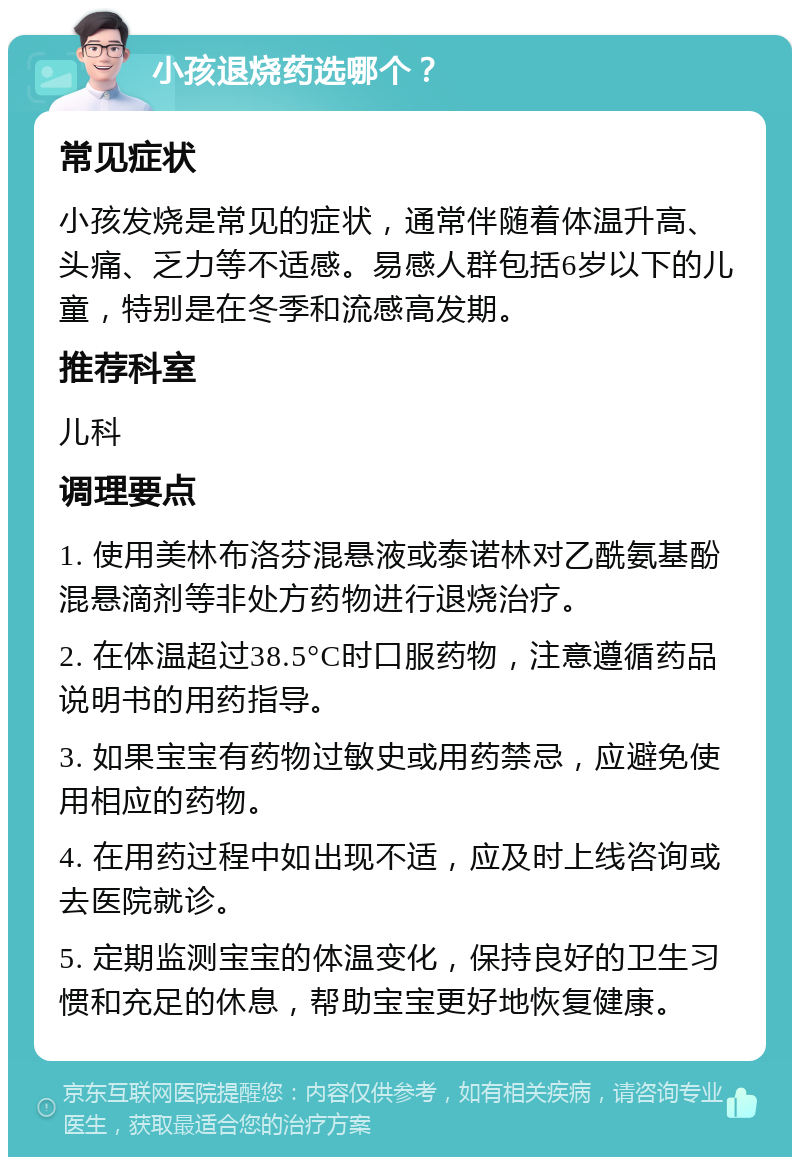 小孩退烧药选哪个？ 常见症状 小孩发烧是常见的症状，通常伴随着体温升高、头痛、乏力等不适感。易感人群包括6岁以下的儿童，特别是在冬季和流感高发期。 推荐科室 儿科 调理要点 1. 使用美林布洛芬混悬液或泰诺林对乙酰氨基酚混悬滴剂等非处方药物进行退烧治疗。 2. 在体温超过38.5°C时口服药物，注意遵循药品说明书的用药指导。 3. 如果宝宝有药物过敏史或用药禁忌，应避免使用相应的药物。 4. 在用药过程中如出现不适，应及时上线咨询或去医院就诊。 5. 定期监测宝宝的体温变化，保持良好的卫生习惯和充足的休息，帮助宝宝更好地恢复健康。