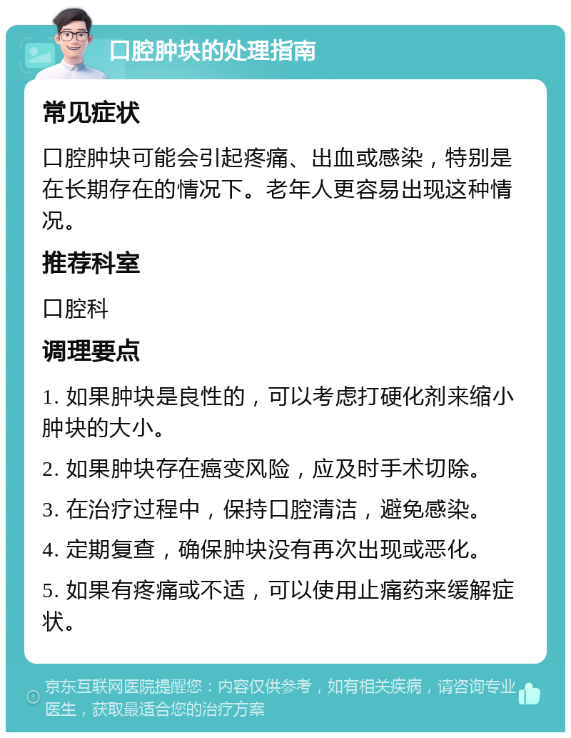 口腔肿块的处理指南 常见症状 口腔肿块可能会引起疼痛、出血或感染，特别是在长期存在的情况下。老年人更容易出现这种情况。 推荐科室 口腔科 调理要点 1. 如果肿块是良性的，可以考虑打硬化剂来缩小肿块的大小。 2. 如果肿块存在癌变风险，应及时手术切除。 3. 在治疗过程中，保持口腔清洁，避免感染。 4. 定期复查，确保肿块没有再次出现或恶化。 5. 如果有疼痛或不适，可以使用止痛药来缓解症状。