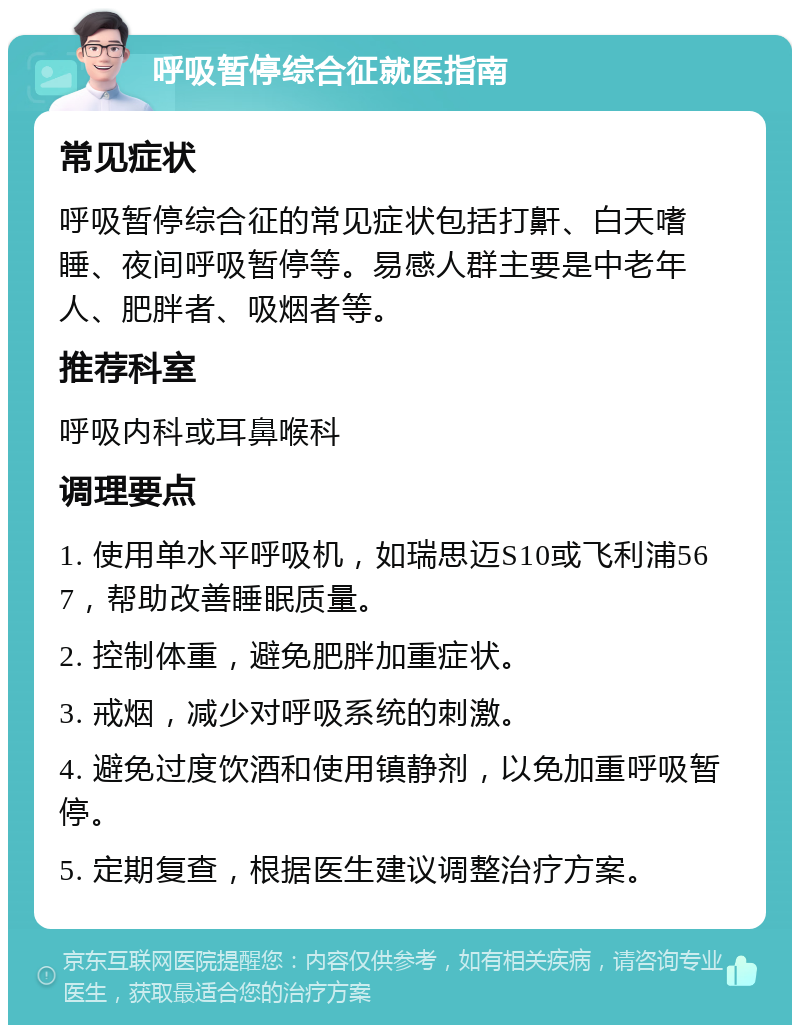 呼吸暂停综合征就医指南 常见症状 呼吸暂停综合征的常见症状包括打鼾、白天嗜睡、夜间呼吸暂停等。易感人群主要是中老年人、肥胖者、吸烟者等。 推荐科室 呼吸内科或耳鼻喉科 调理要点 1. 使用单水平呼吸机，如瑞思迈S10或飞利浦567，帮助改善睡眠质量。 2. 控制体重，避免肥胖加重症状。 3. 戒烟，减少对呼吸系统的刺激。 4. 避免过度饮酒和使用镇静剂，以免加重呼吸暂停。 5. 定期复查，根据医生建议调整治疗方案。