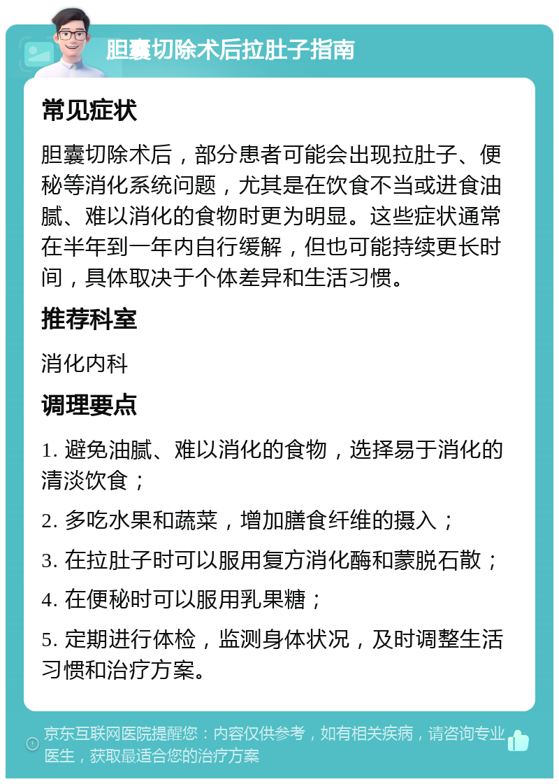 胆囊切除术后拉肚子指南 常见症状 胆囊切除术后，部分患者可能会出现拉肚子、便秘等消化系统问题，尤其是在饮食不当或进食油腻、难以消化的食物时更为明显。这些症状通常在半年到一年内自行缓解，但也可能持续更长时间，具体取决于个体差异和生活习惯。 推荐科室 消化内科 调理要点 1. 避免油腻、难以消化的食物，选择易于消化的清淡饮食； 2. 多吃水果和蔬菜，增加膳食纤维的摄入； 3. 在拉肚子时可以服用复方消化酶和蒙脱石散； 4. 在便秘时可以服用乳果糖； 5. 定期进行体检，监测身体状况，及时调整生活习惯和治疗方案。