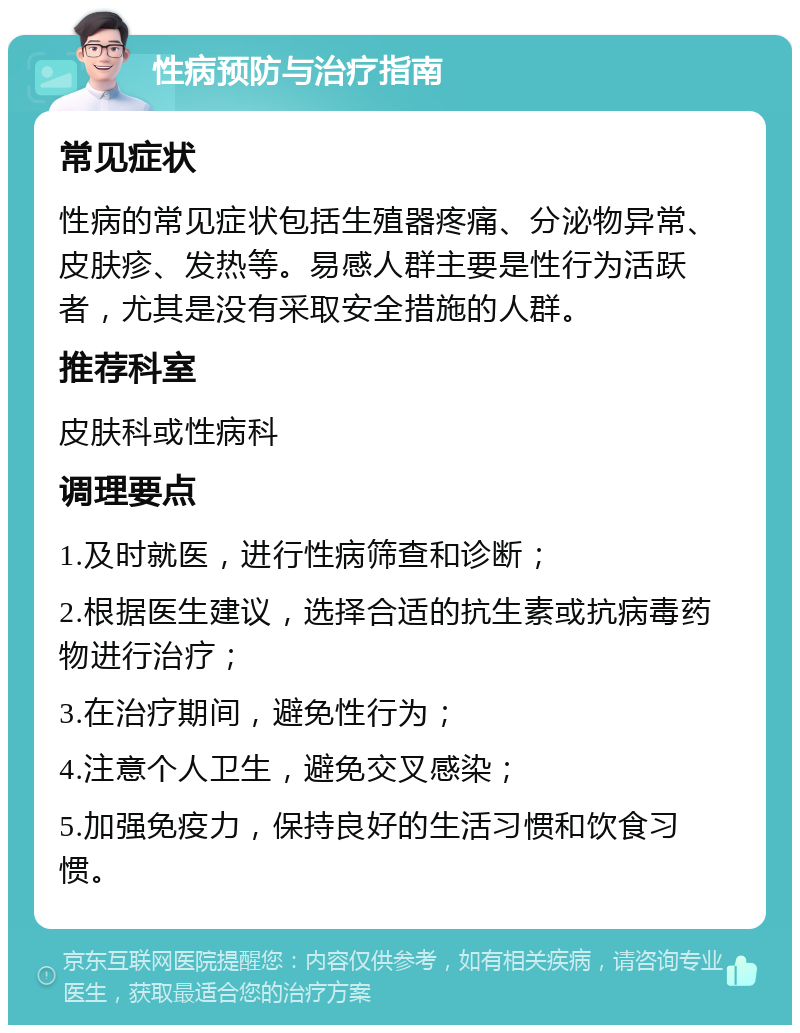 性病预防与治疗指南 常见症状 性病的常见症状包括生殖器疼痛、分泌物异常、皮肤疹、发热等。易感人群主要是性行为活跃者，尤其是没有采取安全措施的人群。 推荐科室 皮肤科或性病科 调理要点 1.及时就医，进行性病筛查和诊断； 2.根据医生建议，选择合适的抗生素或抗病毒药物进行治疗； 3.在治疗期间，避免性行为； 4.注意个人卫生，避免交叉感染； 5.加强免疫力，保持良好的生活习惯和饮食习惯。