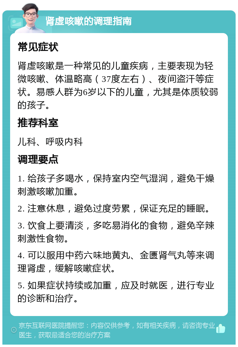 肾虚咳嗽的调理指南 常见症状 肾虚咳嗽是一种常见的儿童疾病，主要表现为轻微咳嗽、体温略高（37度左右）、夜间盗汗等症状。易感人群为6岁以下的儿童，尤其是体质较弱的孩子。 推荐科室 儿科、呼吸内科 调理要点 1. 给孩子多喝水，保持室内空气湿润，避免干燥刺激咳嗽加重。 2. 注意休息，避免过度劳累，保证充足的睡眠。 3. 饮食上要清淡，多吃易消化的食物，避免辛辣刺激性食物。 4. 可以服用中药六味地黄丸、金匮肾气丸等来调理肾虚，缓解咳嗽症状。 5. 如果症状持续或加重，应及时就医，进行专业的诊断和治疗。