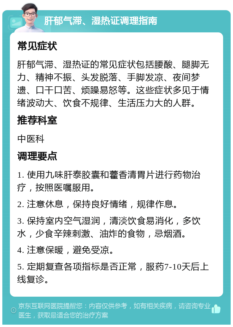 肝郁气滞、湿热证调理指南 常见症状 肝郁气滞、湿热证的常见症状包括腰酸、腿脚无力、精神不振、头发脱落、手脚发凉、夜间梦遗、口干口苦、烦躁易怒等。这些症状多见于情绪波动大、饮食不规律、生活压力大的人群。 推荐科室 中医科 调理要点 1. 使用九味肝泰胶囊和藿香清胃片进行药物治疗，按照医嘱服用。 2. 注意休息，保持良好情绪，规律作息。 3. 保持室内空气湿润，清淡饮食易消化，多饮水，少食辛辣刺激、油炸的食物，忌烟酒。 4. 注意保暖，避免受凉。 5. 定期复查各项指标是否正常，服药7-10天后上线复诊。