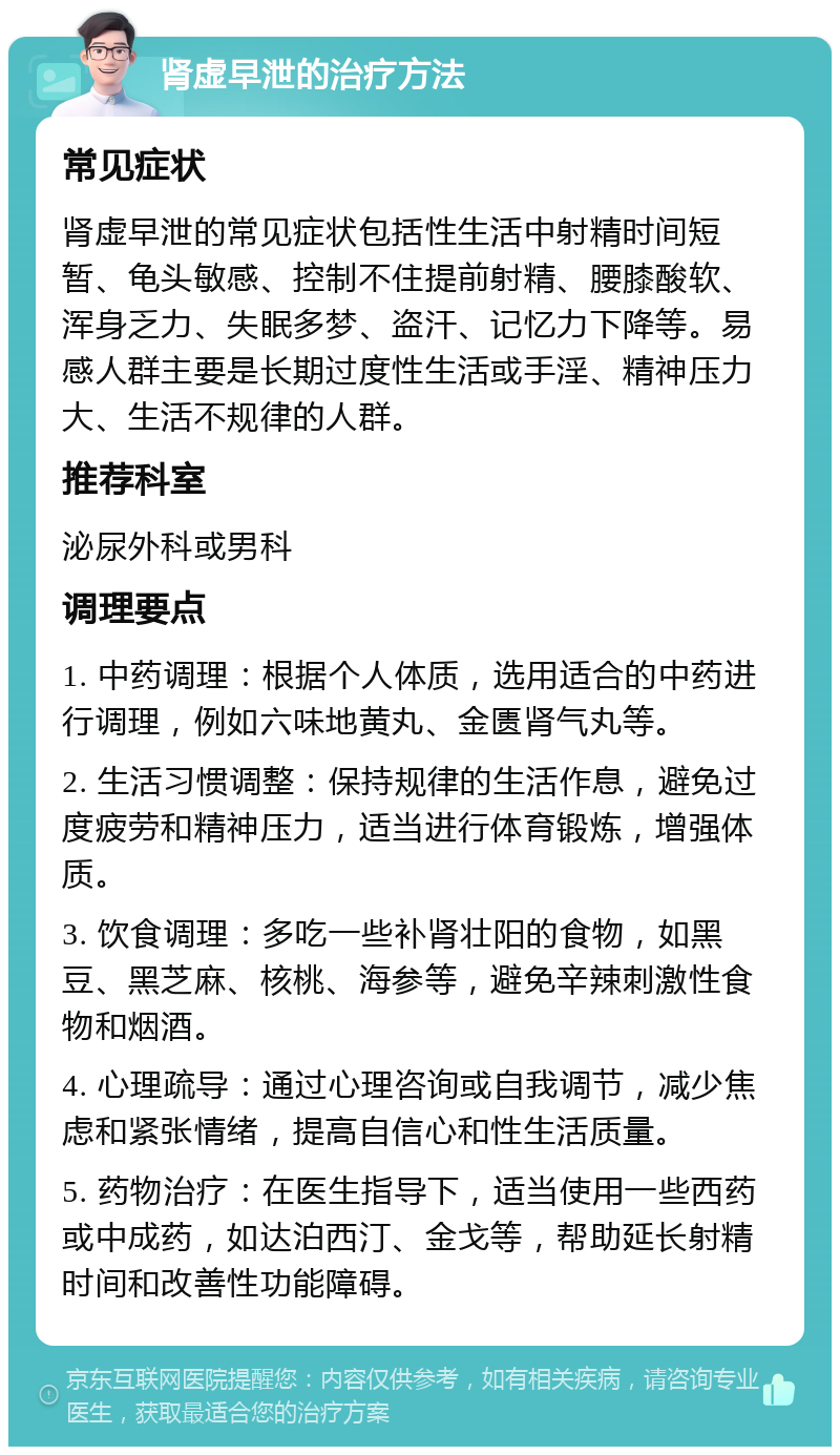 肾虚早泄的治疗方法 常见症状 肾虚早泄的常见症状包括性生活中射精时间短暂、龟头敏感、控制不住提前射精、腰膝酸软、浑身乏力、失眠多梦、盗汗、记忆力下降等。易感人群主要是长期过度性生活或手淫、精神压力大、生活不规律的人群。 推荐科室 泌尿外科或男科 调理要点 1. 中药调理：根据个人体质，选用适合的中药进行调理，例如六味地黄丸、金匮肾气丸等。 2. 生活习惯调整：保持规律的生活作息，避免过度疲劳和精神压力，适当进行体育锻炼，增强体质。 3. 饮食调理：多吃一些补肾壮阳的食物，如黑豆、黑芝麻、核桃、海参等，避免辛辣刺激性食物和烟酒。 4. 心理疏导：通过心理咨询或自我调节，减少焦虑和紧张情绪，提高自信心和性生活质量。 5. 药物治疗：在医生指导下，适当使用一些西药或中成药，如达泊西汀、金戈等，帮助延长射精时间和改善性功能障碍。