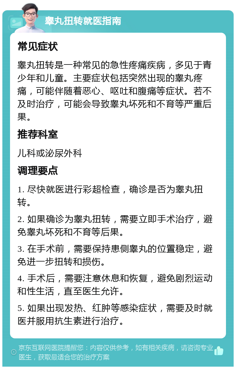 睾丸扭转就医指南 常见症状 睾丸扭转是一种常见的急性疼痛疾病，多见于青少年和儿童。主要症状包括突然出现的睾丸疼痛，可能伴随着恶心、呕吐和腹痛等症状。若不及时治疗，可能会导致睾丸坏死和不育等严重后果。 推荐科室 儿科或泌尿外科 调理要点 1. 尽快就医进行彩超检查，确诊是否为睾丸扭转。 2. 如果确诊为睾丸扭转，需要立即手术治疗，避免睾丸坏死和不育等后果。 3. 在手术前，需要保持患侧睾丸的位置稳定，避免进一步扭转和损伤。 4. 手术后，需要注意休息和恢复，避免剧烈运动和性生活，直至医生允许。 5. 如果出现发热、红肿等感染症状，需要及时就医并服用抗生素进行治疗。