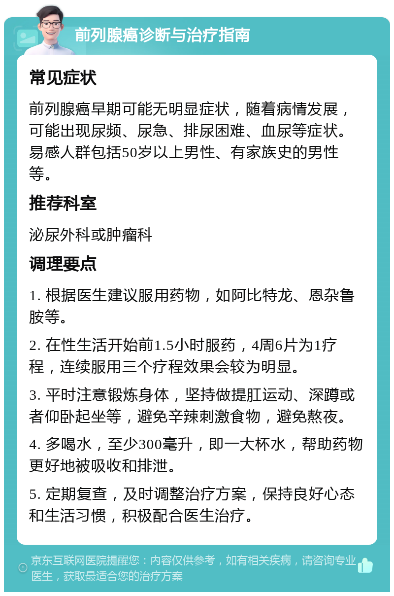 前列腺癌诊断与治疗指南 常见症状 前列腺癌早期可能无明显症状，随着病情发展，可能出现尿频、尿急、排尿困难、血尿等症状。易感人群包括50岁以上男性、有家族史的男性等。 推荐科室 泌尿外科或肿瘤科 调理要点 1. 根据医生建议服用药物，如阿比特龙、恩杂鲁胺等。 2. 在性生活开始前1.5小时服药，4周6片为1疗程，连续服用三个疗程效果会较为明显。 3. 平时注意锻炼身体，坚持做提肛运动、深蹲或者仰卧起坐等，避免辛辣刺激食物，避免熬夜。 4. 多喝水，至少300毫升，即一大杯水，帮助药物更好地被吸收和排泄。 5. 定期复查，及时调整治疗方案，保持良好心态和生活习惯，积极配合医生治疗。