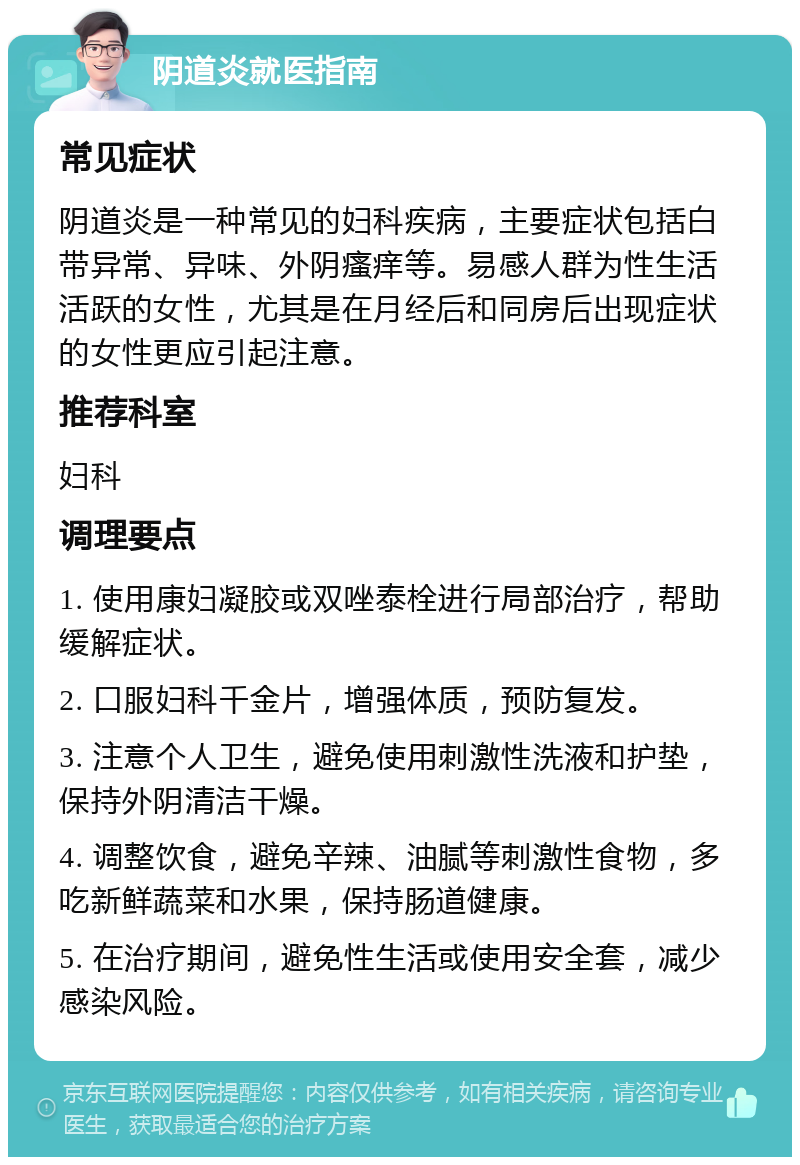 阴道炎就医指南 常见症状 阴道炎是一种常见的妇科疾病，主要症状包括白带异常、异味、外阴瘙痒等。易感人群为性生活活跃的女性，尤其是在月经后和同房后出现症状的女性更应引起注意。 推荐科室 妇科 调理要点 1. 使用康妇凝胶或双唑泰栓进行局部治疗，帮助缓解症状。 2. 口服妇科千金片，增强体质，预防复发。 3. 注意个人卫生，避免使用刺激性洗液和护垫，保持外阴清洁干燥。 4. 调整饮食，避免辛辣、油腻等刺激性食物，多吃新鲜蔬菜和水果，保持肠道健康。 5. 在治疗期间，避免性生活或使用安全套，减少感染风险。