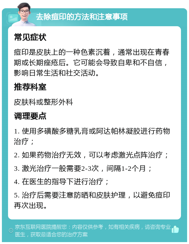 去除痘印的方法和注意事项 常见症状 痘印是皮肤上的一种色素沉着，通常出现在青春期或长期痤疮后。它可能会导致自卑和不自信，影响日常生活和社交活动。 推荐科室 皮肤科或整形外科 调理要点 1. 使用多磺酸多糖乳膏或阿达帕林凝胶进行药物治疗； 2. 如果药物治疗无效，可以考虑激光点阵治疗； 3. 激光治疗一般需要2-3次，间隔1-2个月； 4. 在医生的指导下进行治疗； 5. 治疗后需要注意防晒和皮肤护理，以避免痘印再次出现。