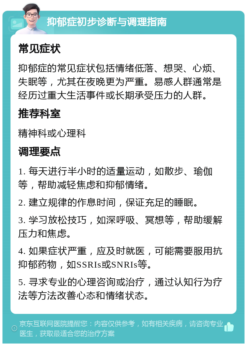 抑郁症初步诊断与调理指南 常见症状 抑郁症的常见症状包括情绪低落、想哭、心烦、失眠等，尤其在夜晚更为严重。易感人群通常是经历过重大生活事件或长期承受压力的人群。 推荐科室 精神科或心理科 调理要点 1. 每天进行半小时的适量运动，如散步、瑜伽等，帮助减轻焦虑和抑郁情绪。 2. 建立规律的作息时间，保证充足的睡眠。 3. 学习放松技巧，如深呼吸、冥想等，帮助缓解压力和焦虑。 4. 如果症状严重，应及时就医，可能需要服用抗抑郁药物，如SSRIs或SNRIs等。 5. 寻求专业的心理咨询或治疗，通过认知行为疗法等方法改善心态和情绪状态。