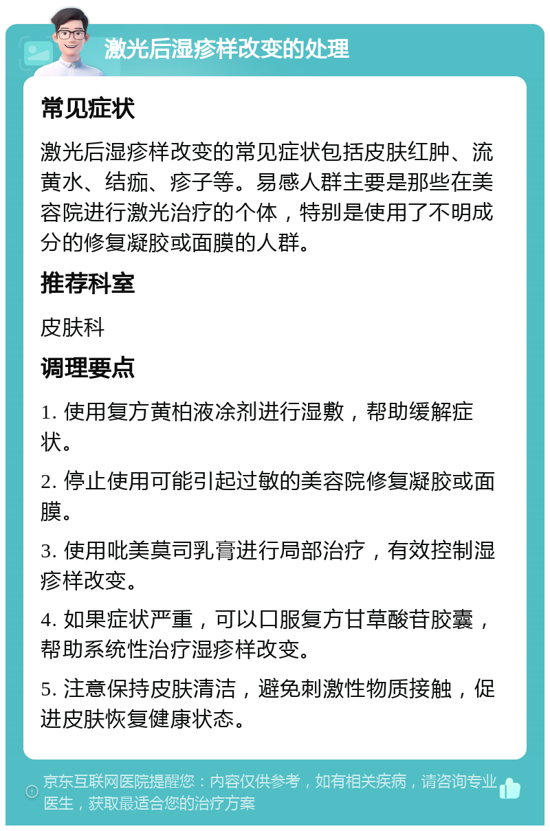 激光后湿疹样改变的处理 常见症状 激光后湿疹样改变的常见症状包括皮肤红肿、流黄水、结痂、疹子等。易感人群主要是那些在美容院进行激光治疗的个体，特别是使用了不明成分的修复凝胶或面膜的人群。 推荐科室 皮肤科 调理要点 1. 使用复方黄柏液凃剂进行湿敷，帮助缓解症状。 2. 停止使用可能引起过敏的美容院修复凝胶或面膜。 3. 使用吡美莫司乳膏进行局部治疗，有效控制湿疹样改变。 4. 如果症状严重，可以口服复方甘草酸苷胶囊，帮助系统性治疗湿疹样改变。 5. 注意保持皮肤清洁，避免刺激性物质接触，促进皮肤恢复健康状态。