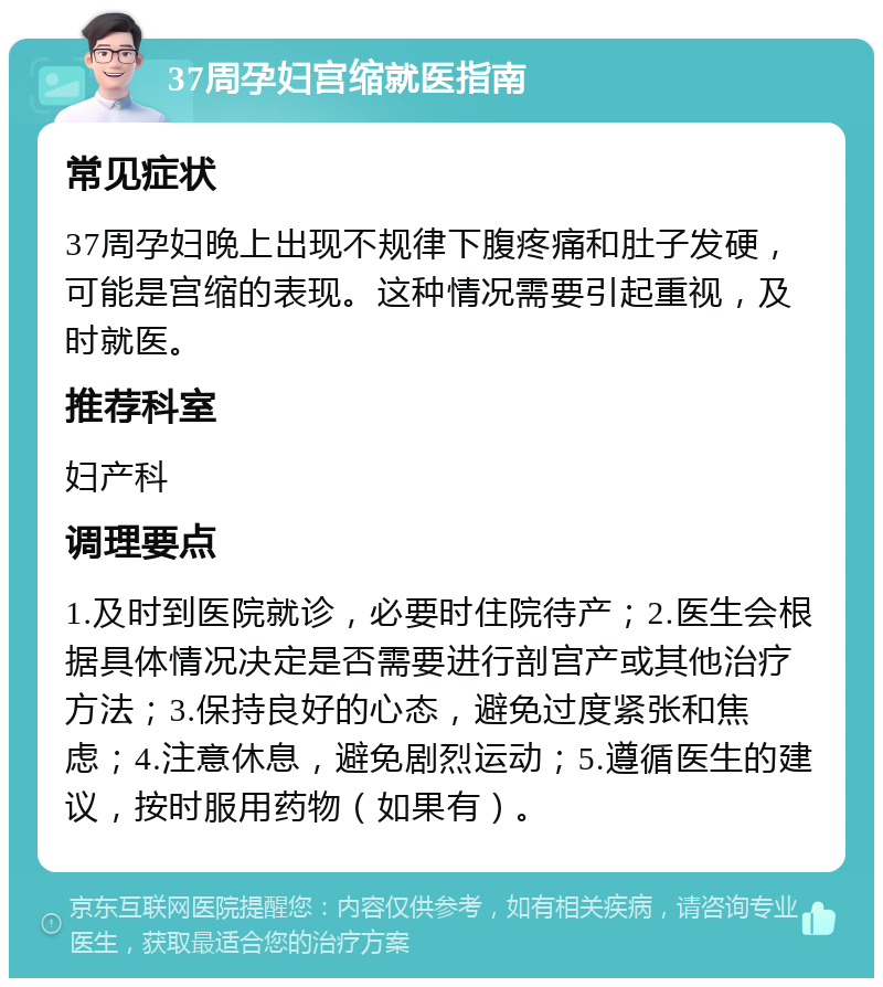 37周孕妇宫缩就医指南 常见症状 37周孕妇晚上出现不规律下腹疼痛和肚子发硬，可能是宫缩的表现。这种情况需要引起重视，及时就医。 推荐科室 妇产科 调理要点 1.及时到医院就诊，必要时住院待产；2.医生会根据具体情况决定是否需要进行剖宫产或其他治疗方法；3.保持良好的心态，避免过度紧张和焦虑；4.注意休息，避免剧烈运动；5.遵循医生的建议，按时服用药物（如果有）。