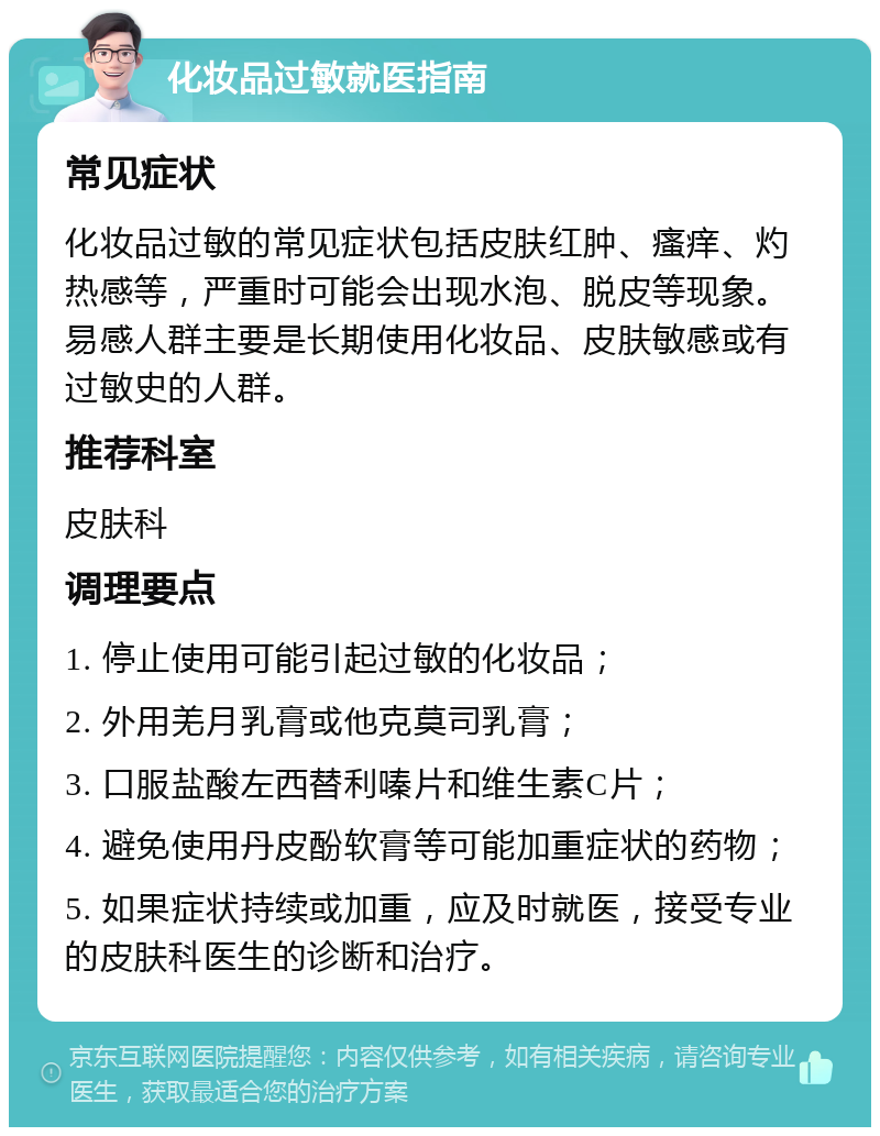 化妆品过敏就医指南 常见症状 化妆品过敏的常见症状包括皮肤红肿、瘙痒、灼热感等，严重时可能会出现水泡、脱皮等现象。易感人群主要是长期使用化妆品、皮肤敏感或有过敏史的人群。 推荐科室 皮肤科 调理要点 1. 停止使用可能引起过敏的化妆品； 2. 外用羌月乳膏或他克莫司乳膏； 3. 口服盐酸左西替利嗪片和维生素C片； 4. 避免使用丹皮酚软膏等可能加重症状的药物； 5. 如果症状持续或加重，应及时就医，接受专业的皮肤科医生的诊断和治疗。