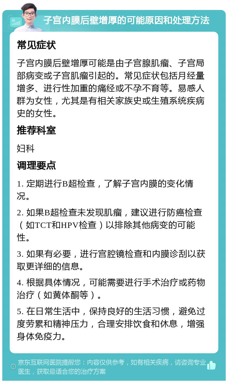 子宫内膜后壁增厚的可能原因和处理方法 常见症状 子宫内膜后壁增厚可能是由子宫腺肌瘤、子宫局部病变或子宫肌瘤引起的。常见症状包括月经量增多、进行性加重的痛经或不孕不育等。易感人群为女性，尤其是有相关家族史或生殖系统疾病史的女性。 推荐科室 妇科 调理要点 1. 定期进行B超检查，了解子宫内膜的变化情况。 2. 如果B超检查未发现肌瘤，建议进行防癌检查（如TCT和HPV检查）以排除其他病变的可能性。 3. 如果有必要，进行宫腔镜检查和内膜诊刮以获取更详细的信息。 4. 根据具体情况，可能需要进行手术治疗或药物治疗（如黄体酮等）。 5. 在日常生活中，保持良好的生活习惯，避免过度劳累和精神压力，合理安排饮食和休息，增强身体免疫力。