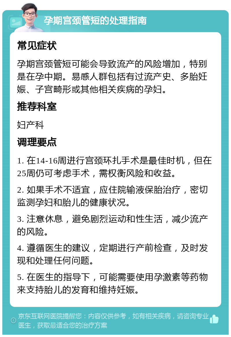 孕期宫颈管短的处理指南 常见症状 孕期宫颈管短可能会导致流产的风险增加，特别是在孕中期。易感人群包括有过流产史、多胎妊娠、子宫畸形或其他相关疾病的孕妇。 推荐科室 妇产科 调理要点 1. 在14-16周进行宫颈环扎手术是最佳时机，但在25周仍可考虑手术，需权衡风险和收益。 2. 如果手术不适宜，应住院输液保胎治疗，密切监测孕妇和胎儿的健康状况。 3. 注意休息，避免剧烈运动和性生活，减少流产的风险。 4. 遵循医生的建议，定期进行产前检查，及时发现和处理任何问题。 5. 在医生的指导下，可能需要使用孕激素等药物来支持胎儿的发育和维持妊娠。