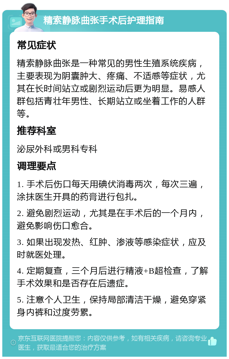 精索静脉曲张手术后护理指南 常见症状 精索静脉曲张是一种常见的男性生殖系统疾病，主要表现为阴囊肿大、疼痛、不适感等症状，尤其在长时间站立或剧烈运动后更为明显。易感人群包括青壮年男性、长期站立或坐着工作的人群等。 推荐科室 泌尿外科或男科专科 调理要点 1. 手术后伤口每天用碘伏消毒两次，每次三遍，涂抹医生开具的药膏进行包扎。 2. 避免剧烈运动，尤其是在手术后的一个月内，避免影响伤口愈合。 3. 如果出现发热、红肿、渗液等感染症状，应及时就医处理。 4. 定期复查，三个月后进行精液+B超检查，了解手术效果和是否存在后遗症。 5. 注意个人卫生，保持局部清洁干燥，避免穿紧身内裤和过度劳累。