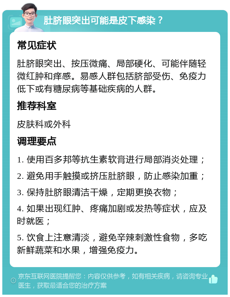 肚脐眼突出可能是皮下感染？ 常见症状 肚脐眼突出、按压微痛、局部硬化、可能伴随轻微红肿和痒感。易感人群包括脐部受伤、免疫力低下或有糖尿病等基础疾病的人群。 推荐科室 皮肤科或外科 调理要点 1. 使用百多邦等抗生素软膏进行局部消炎处理； 2. 避免用手触摸或挤压肚脐眼，防止感染加重； 3. 保持肚脐眼清洁干燥，定期更换衣物； 4. 如果出现红肿、疼痛加剧或发热等症状，应及时就医； 5. 饮食上注意清淡，避免辛辣刺激性食物，多吃新鲜蔬菜和水果，增强免疫力。