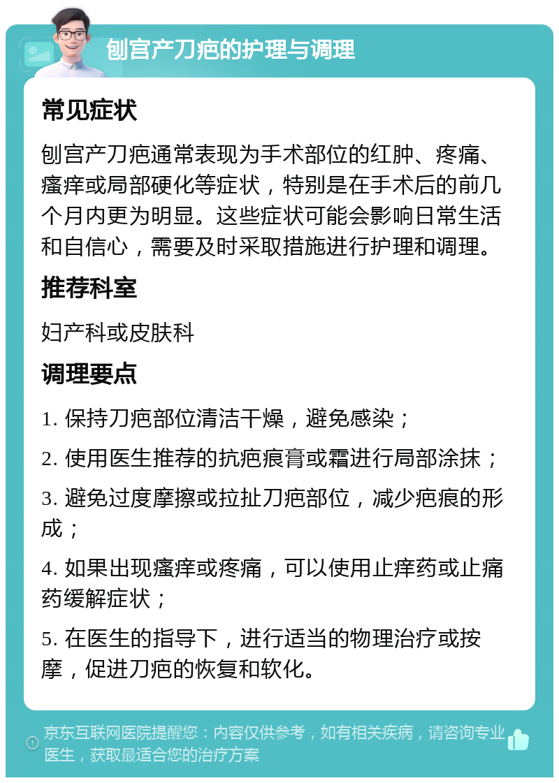 刨宫产刀疤的护理与调理 常见症状 刨宫产刀疤通常表现为手术部位的红肿、疼痛、瘙痒或局部硬化等症状，特别是在手术后的前几个月内更为明显。这些症状可能会影响日常生活和自信心，需要及时采取措施进行护理和调理。 推荐科室 妇产科或皮肤科 调理要点 1. 保持刀疤部位清洁干燥，避免感染； 2. 使用医生推荐的抗疤痕膏或霜进行局部涂抹； 3. 避免过度摩擦或拉扯刀疤部位，减少疤痕的形成； 4. 如果出现瘙痒或疼痛，可以使用止痒药或止痛药缓解症状； 5. 在医生的指导下，进行适当的物理治疗或按摩，促进刀疤的恢复和软化。