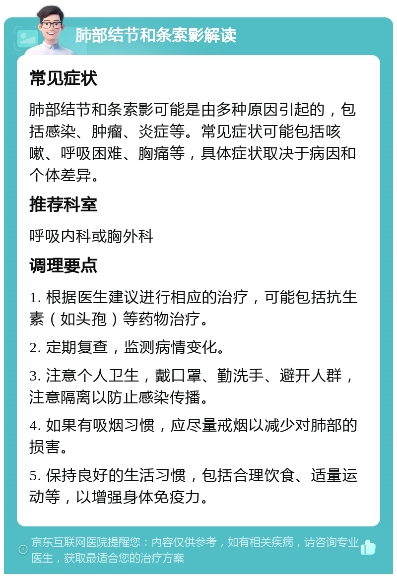 肺部结节和条索影解读 常见症状 肺部结节和条索影可能是由多种原因引起的，包括感染、肿瘤、炎症等。常见症状可能包括咳嗽、呼吸困难、胸痛等，具体症状取决于病因和个体差异。 推荐科室 呼吸内科或胸外科 调理要点 1. 根据医生建议进行相应的治疗，可能包括抗生素（如头孢）等药物治疗。 2. 定期复查，监测病情变化。 3. 注意个人卫生，戴口罩、勤洗手、避开人群，注意隔离以防止感染传播。 4. 如果有吸烟习惯，应尽量戒烟以减少对肺部的损害。 5. 保持良好的生活习惯，包括合理饮食、适量运动等，以增强身体免疫力。