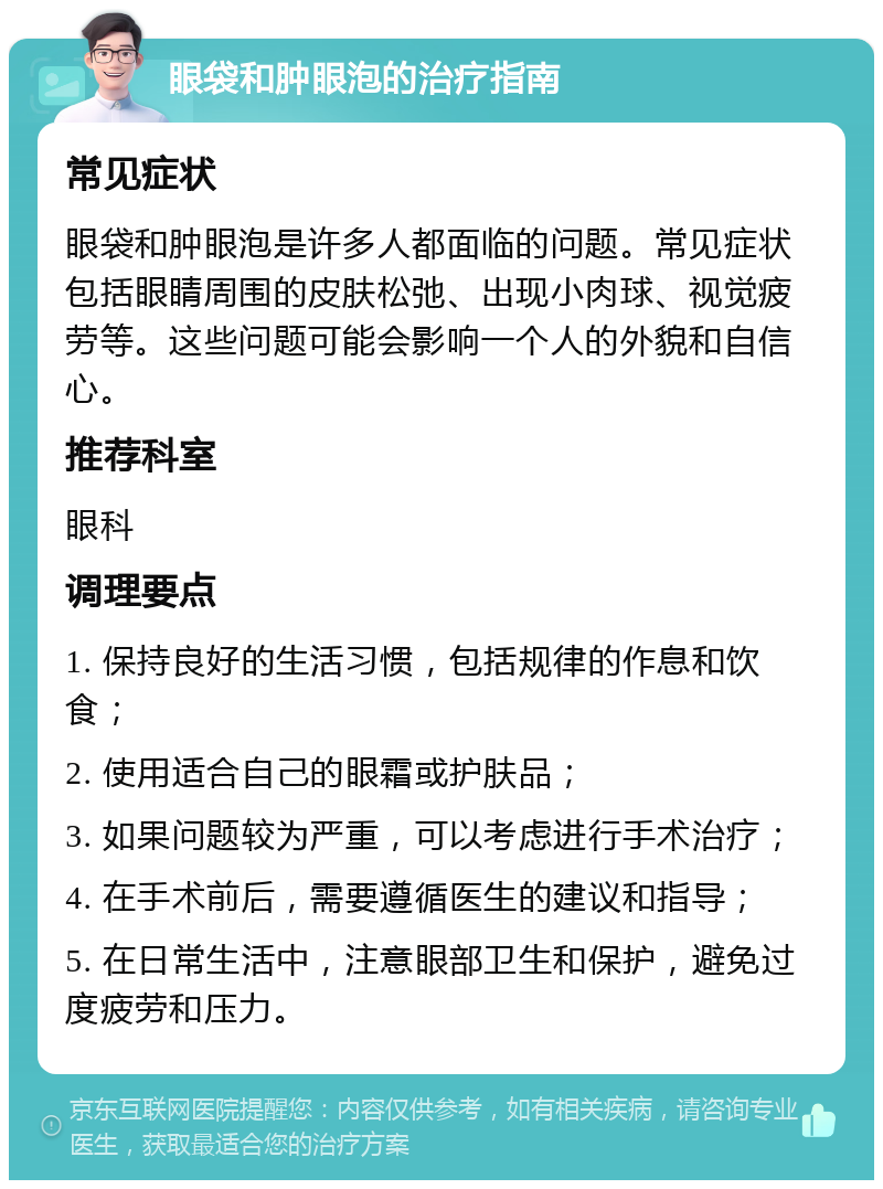 眼袋和肿眼泡的治疗指南 常见症状 眼袋和肿眼泡是许多人都面临的问题。常见症状包括眼睛周围的皮肤松弛、出现小肉球、视觉疲劳等。这些问题可能会影响一个人的外貌和自信心。 推荐科室 眼科 调理要点 1. 保持良好的生活习惯，包括规律的作息和饮食； 2. 使用适合自己的眼霜或护肤品； 3. 如果问题较为严重，可以考虑进行手术治疗； 4. 在手术前后，需要遵循医生的建议和指导； 5. 在日常生活中，注意眼部卫生和保护，避免过度疲劳和压力。