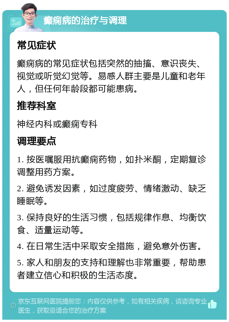 癫痫病的治疗与调理 常见症状 癫痫病的常见症状包括突然的抽搐、意识丧失、视觉或听觉幻觉等。易感人群主要是儿童和老年人，但任何年龄段都可能患病。 推荐科室 神经内科或癫痫专科 调理要点 1. 按医嘱服用抗癫痫药物，如扑米酮，定期复诊调整用药方案。 2. 避免诱发因素，如过度疲劳、情绪激动、缺乏睡眠等。 3. 保持良好的生活习惯，包括规律作息、均衡饮食、适量运动等。 4. 在日常生活中采取安全措施，避免意外伤害。 5. 家人和朋友的支持和理解也非常重要，帮助患者建立信心和积极的生活态度。