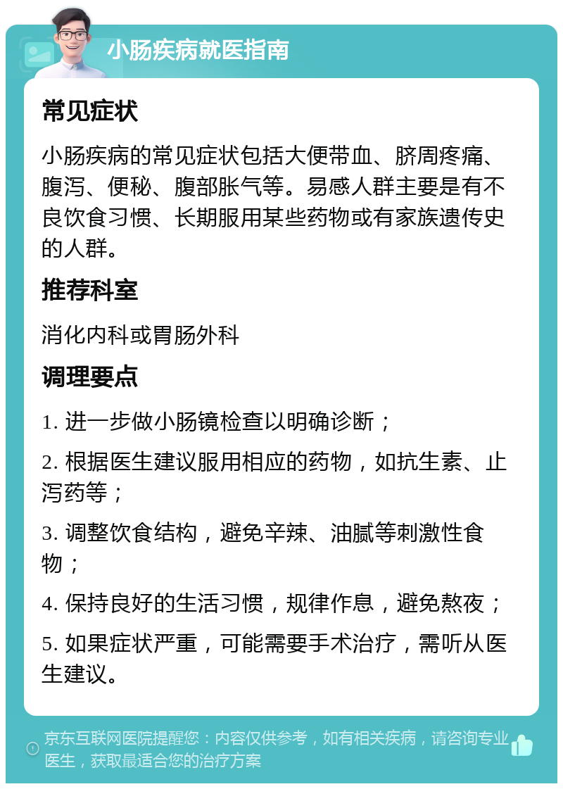 小肠疾病就医指南 常见症状 小肠疾病的常见症状包括大便带血、脐周疼痛、腹泻、便秘、腹部胀气等。易感人群主要是有不良饮食习惯、长期服用某些药物或有家族遗传史的人群。 推荐科室 消化内科或胃肠外科 调理要点 1. 进一步做小肠镜检查以明确诊断； 2. 根据医生建议服用相应的药物，如抗生素、止泻药等； 3. 调整饮食结构，避免辛辣、油腻等刺激性食物； 4. 保持良好的生活习惯，规律作息，避免熬夜； 5. 如果症状严重，可能需要手术治疗，需听从医生建议。