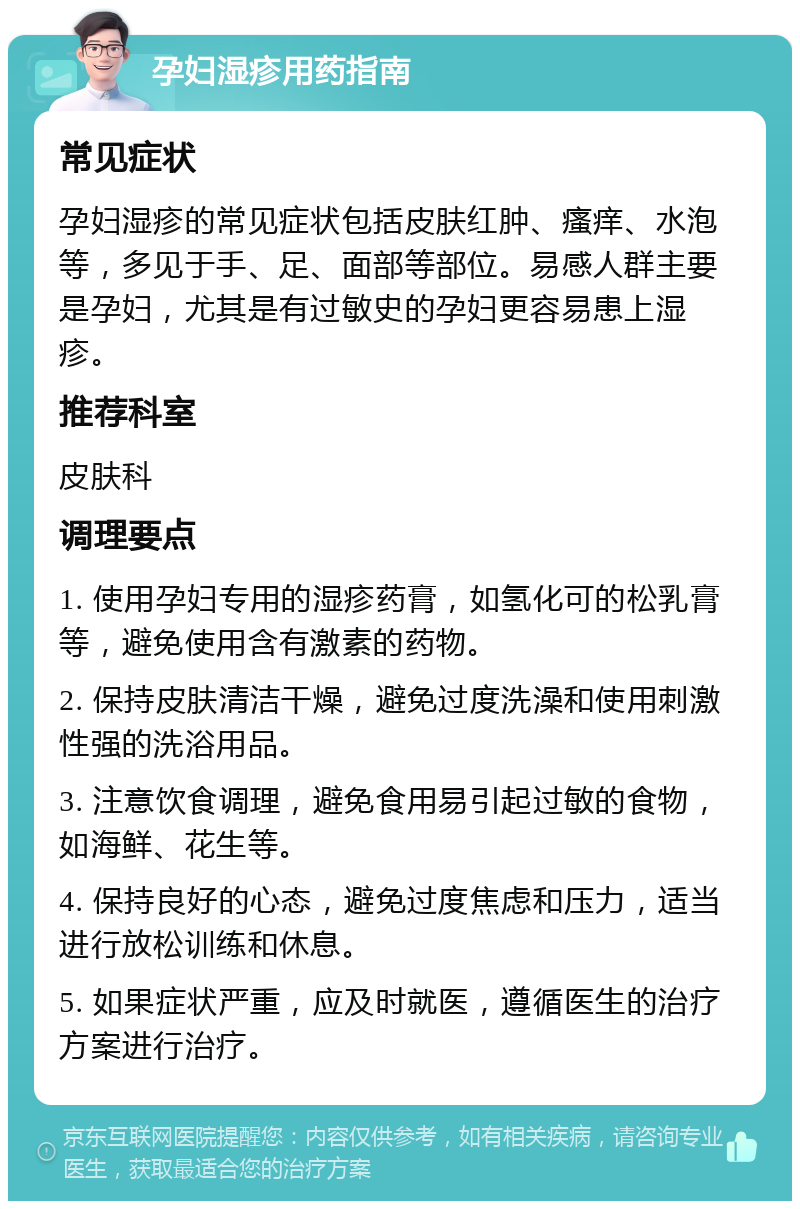 孕妇湿疹用药指南 常见症状 孕妇湿疹的常见症状包括皮肤红肿、瘙痒、水泡等，多见于手、足、面部等部位。易感人群主要是孕妇，尤其是有过敏史的孕妇更容易患上湿疹。 推荐科室 皮肤科 调理要点 1. 使用孕妇专用的湿疹药膏，如氢化可的松乳膏等，避免使用含有激素的药物。 2. 保持皮肤清洁干燥，避免过度洗澡和使用刺激性强的洗浴用品。 3. 注意饮食调理，避免食用易引起过敏的食物，如海鲜、花生等。 4. 保持良好的心态，避免过度焦虑和压力，适当进行放松训练和休息。 5. 如果症状严重，应及时就医，遵循医生的治疗方案进行治疗。