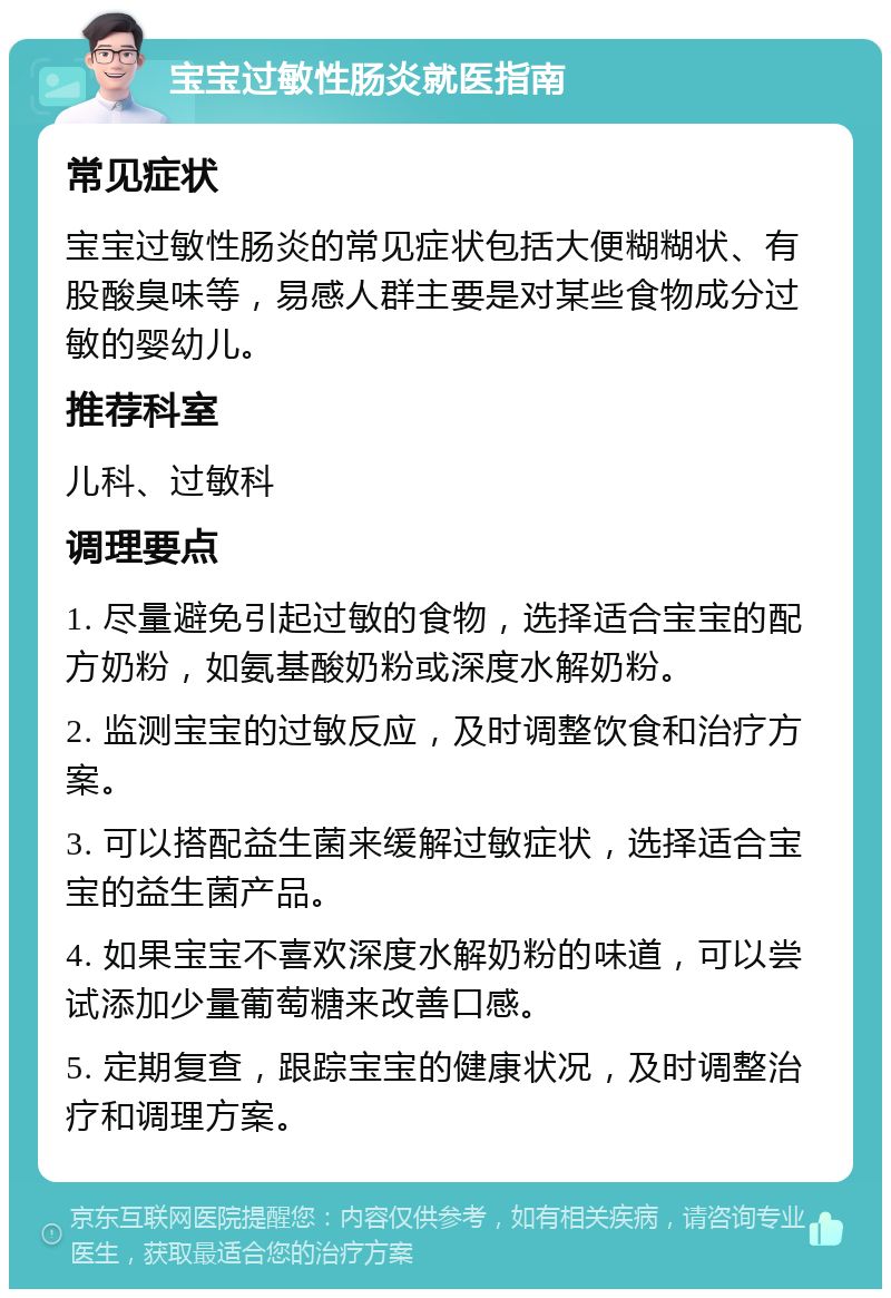 宝宝过敏性肠炎就医指南 常见症状 宝宝过敏性肠炎的常见症状包括大便糊糊状、有股酸臭味等，易感人群主要是对某些食物成分过敏的婴幼儿。 推荐科室 儿科、过敏科 调理要点 1. 尽量避免引起过敏的食物，选择适合宝宝的配方奶粉，如氨基酸奶粉或深度水解奶粉。 2. 监测宝宝的过敏反应，及时调整饮食和治疗方案。 3. 可以搭配益生菌来缓解过敏症状，选择适合宝宝的益生菌产品。 4. 如果宝宝不喜欢深度水解奶粉的味道，可以尝试添加少量葡萄糖来改善口感。 5. 定期复查，跟踪宝宝的健康状况，及时调整治疗和调理方案。