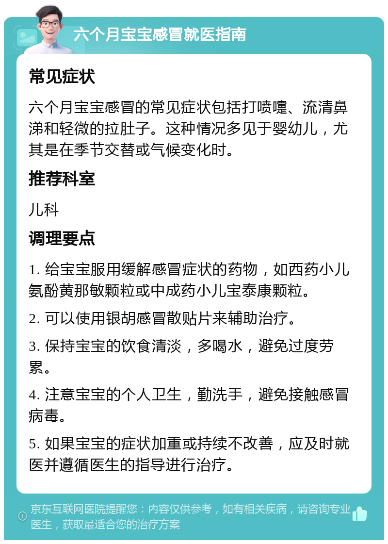 六个月宝宝感冒就医指南 常见症状 六个月宝宝感冒的常见症状包括打喷嚏、流清鼻涕和轻微的拉肚子。这种情况多见于婴幼儿，尤其是在季节交替或气候变化时。 推荐科室 儿科 调理要点 1. 给宝宝服用缓解感冒症状的药物，如西药小儿氨酚黄那敏颗粒或中成药小儿宝泰康颗粒。 2. 可以使用银胡感冒散贴片来辅助治疗。 3. 保持宝宝的饮食清淡，多喝水，避免过度劳累。 4. 注意宝宝的个人卫生，勤洗手，避免接触感冒病毒。 5. 如果宝宝的症状加重或持续不改善，应及时就医并遵循医生的指导进行治疗。