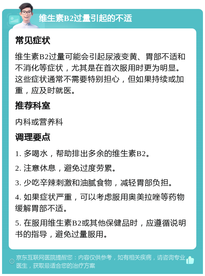 维生素B2过量引起的不适 常见症状 维生素B2过量可能会引起尿液变黄、胃部不适和不消化等症状，尤其是在首次服用时更为明显。这些症状通常不需要特别担心，但如果持续或加重，应及时就医。 推荐科室 内科或营养科 调理要点 1. 多喝水，帮助排出多余的维生素B2。 2. 注意休息，避免过度劳累。 3. 少吃辛辣刺激和油腻食物，减轻胃部负担。 4. 如果症状严重，可以考虑服用奥美拉唑等药物缓解胃部不适。 5. 在服用维生素B2或其他保健品时，应遵循说明书的指导，避免过量服用。