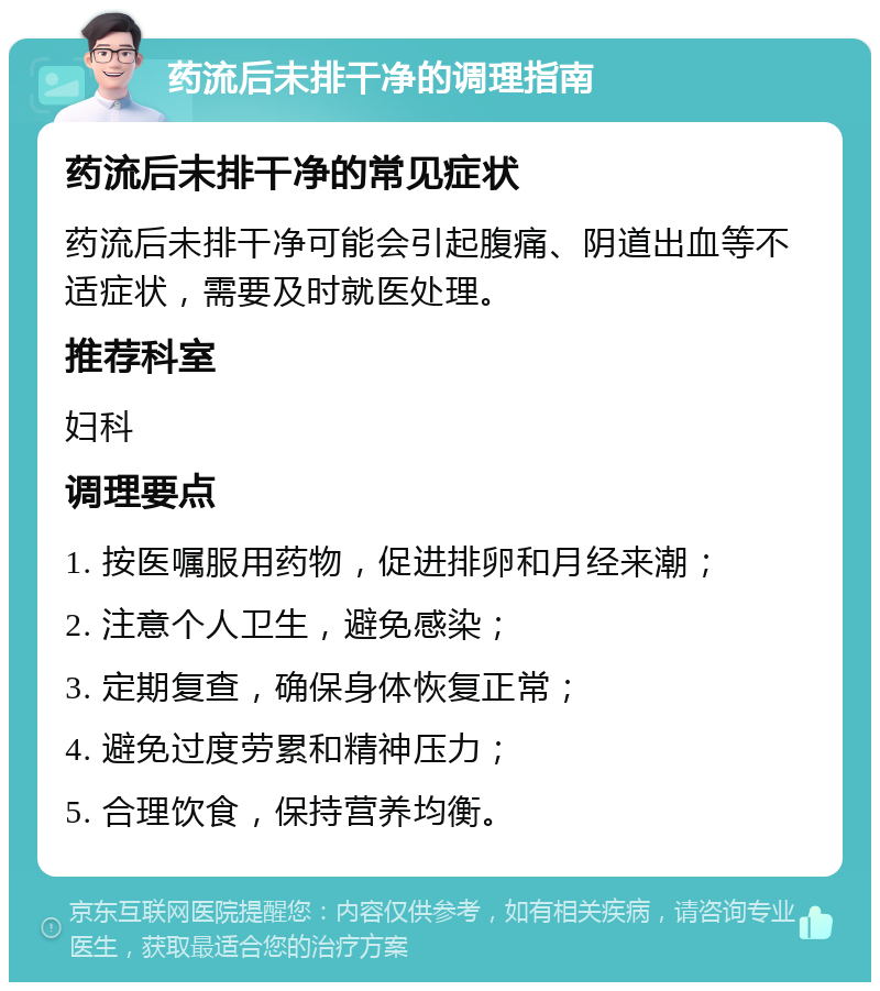 药流后未排干净的调理指南 药流后未排干净的常见症状 药流后未排干净可能会引起腹痛、阴道出血等不适症状，需要及时就医处理。 推荐科室 妇科 调理要点 1. 按医嘱服用药物，促进排卵和月经来潮； 2. 注意个人卫生，避免感染； 3. 定期复查，确保身体恢复正常； 4. 避免过度劳累和精神压力； 5. 合理饮食，保持营养均衡。