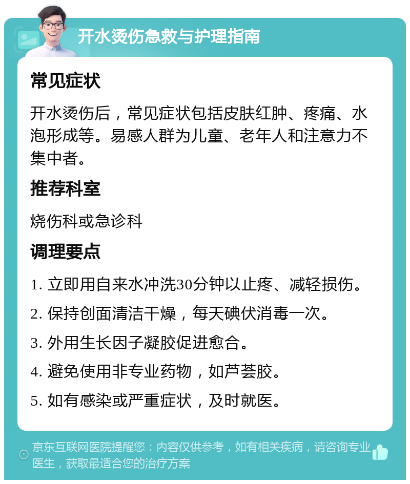 开水烫伤急救与护理指南 常见症状 开水烫伤后，常见症状包括皮肤红肿、疼痛、水泡形成等。易感人群为儿童、老年人和注意力不集中者。 推荐科室 烧伤科或急诊科 调理要点 1. 立即用自来水冲洗30分钟以止疼、减轻损伤。 2. 保持创面清洁干燥，每天碘伏消毒一次。 3. 外用生长因子凝胶促进愈合。 4. 避免使用非专业药物，如芦荟胶。 5. 如有感染或严重症状，及时就医。