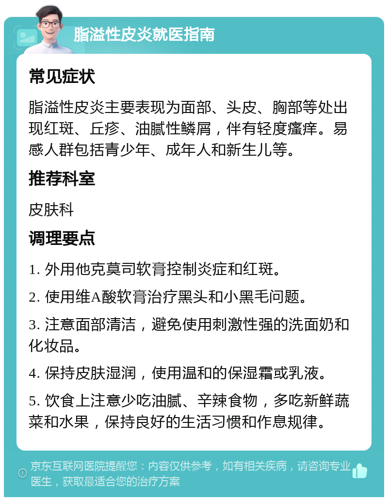 脂溢性皮炎就医指南 常见症状 脂溢性皮炎主要表现为面部、头皮、胸部等处出现红斑、丘疹、油腻性鳞屑，伴有轻度瘙痒。易感人群包括青少年、成年人和新生儿等。 推荐科室 皮肤科 调理要点 1. 外用他克莫司软膏控制炎症和红斑。 2. 使用维A酸软膏治疗黑头和小黑毛问题。 3. 注意面部清洁，避免使用刺激性强的洗面奶和化妆品。 4. 保持皮肤湿润，使用温和的保湿霜或乳液。 5. 饮食上注意少吃油腻、辛辣食物，多吃新鲜蔬菜和水果，保持良好的生活习惯和作息规律。