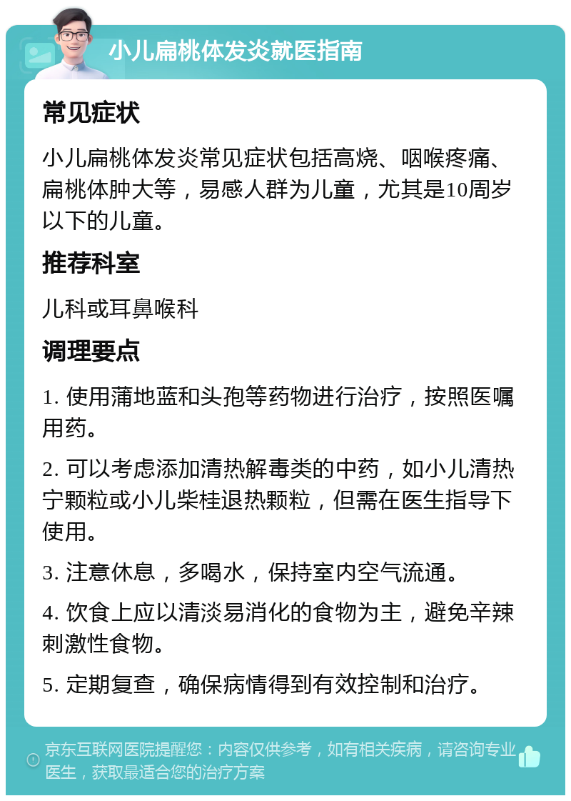 小儿扁桃体发炎就医指南 常见症状 小儿扁桃体发炎常见症状包括高烧、咽喉疼痛、扁桃体肿大等，易感人群为儿童，尤其是10周岁以下的儿童。 推荐科室 儿科或耳鼻喉科 调理要点 1. 使用蒲地蓝和头孢等药物进行治疗，按照医嘱用药。 2. 可以考虑添加清热解毒类的中药，如小儿清热宁颗粒或小儿柴桂退热颗粒，但需在医生指导下使用。 3. 注意休息，多喝水，保持室内空气流通。 4. 饮食上应以清淡易消化的食物为主，避免辛辣刺激性食物。 5. 定期复查，确保病情得到有效控制和治疗。