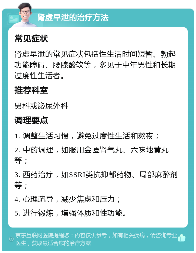 肾虚早泄的治疗方法 常见症状 肾虚早泄的常见症状包括性生活时间短暂、勃起功能障碍、腰膝酸软等，多见于中年男性和长期过度性生活者。 推荐科室 男科或泌尿外科 调理要点 1. 调整生活习惯，避免过度性生活和熬夜； 2. 中药调理，如服用金匮肾气丸、六味地黄丸等； 3. 西药治疗，如SSRI类抗抑郁药物、局部麻醉剂等； 4. 心理疏导，减少焦虑和压力； 5. 进行锻炼，增强体质和性功能。